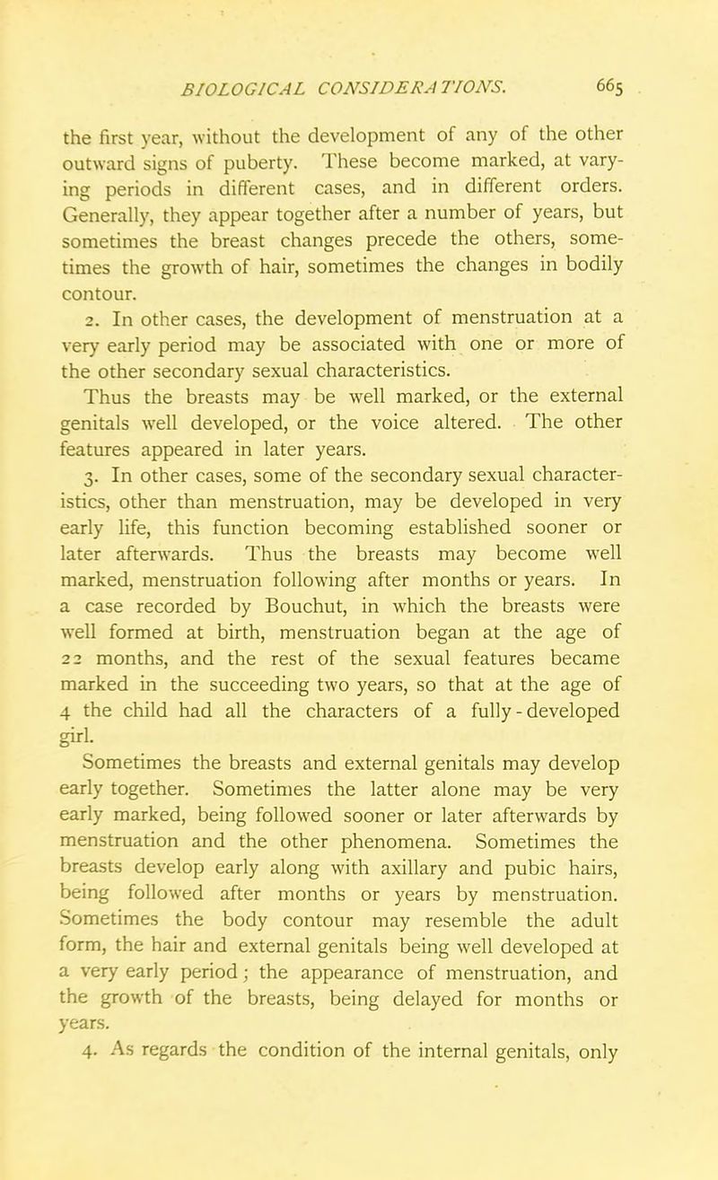 the first year, without the development of any of the other outward signs of puberty. These become marked, at vary- ing periods in different cases, and in different orders. Generally, they appear together after a number of years, but sometimes the breast changes precede the others, some- times the growth of hair, sometimes the changes in bodily contour. 2. In other cases, the development of menstruation at a very early period may be associated with one or more of the other secondary sexual characteristics. Thus the breasts may be well marked, or the external genitals well developed, or the voice altered. The other features appeared in later years. 3. In other cases, some of the secondary sexual character- istics, other than menstruation, may be developed in very early life, this function becoming established sooner or later afterwards. Thus the breasts may become well marked, menstruation following after months or years. In a case recorded by Bouchut, in which the breasts were well formed at birth, menstruation began at the age of 22 months, and the rest of the sexual features became marked in the succeeding two years, so that at the age of 4 the child had all the characters of a fully - developed girl. Sometimes the breasts and external genitals may develop early together. Sometimes the latter alone may be very early marked, being followed sooner or later afterwards by menstruation and the other phenomena. Sometimes the breasts develop early along with axillary and pubic hairs, being followed after months or years by menstruation. Sometimes the body contour may resemble the adult form, the hair and external genitals being well developed at a very early period; the appearance of menstruation, and the growth of the breasts, being delayed for months or years. 4. As regards the condition of the internal genitals, only