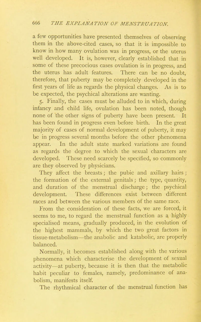 a few opportunities have presented themselves of observing them in the above-cited cases, so that it is impossible to know in how many ovulation was in progress, or the uterus well developed. It is, however, clearly established that in some of these precocious cases ovulation is in progress, and the uterus has adult features. There can be no doubt, therefore, that puberty may be completely developed in the first years of life as regards the physical changes. As is to be expected, the psychical alterations are wanting. 5. Finally, the cases must be alluded to in which, during infancy and child life, ovulation has been noted, though none of the other signs of puberty have been present. It has been found in progress even before birth. In the great majority of cases of normal development of puberty, it may be in progress several months before the other phenomena appear. In the adult state marked variations are found as regards the degree to which the sexual characters are developed. These need scarcely be specified, so commonly are they observed by physicians. They affect the breasts; the pubic and axillary hairs; the formation of the external genitals; the type, quantity, and duration of the menstrual discharge; the psychical development. These differences exist between different races and between the various members of the same race. From the consideration of these facts, we are forced, it seems to me, to regard the menstrual function as a highly specialised means, gradually produced, in the evolution of the highest mammals, by which the two great factors in tissue-metabolism—the anabolic and katabolic, are properly balanced. Normally, it becomes established along with the various phenomena which characterise the development of sexual activity—at puberty, because it is then that the metabolic habit peculiar to females, namely, predominance of ana- bolism, manifests itself. The rhythmical character of the menstrual function has