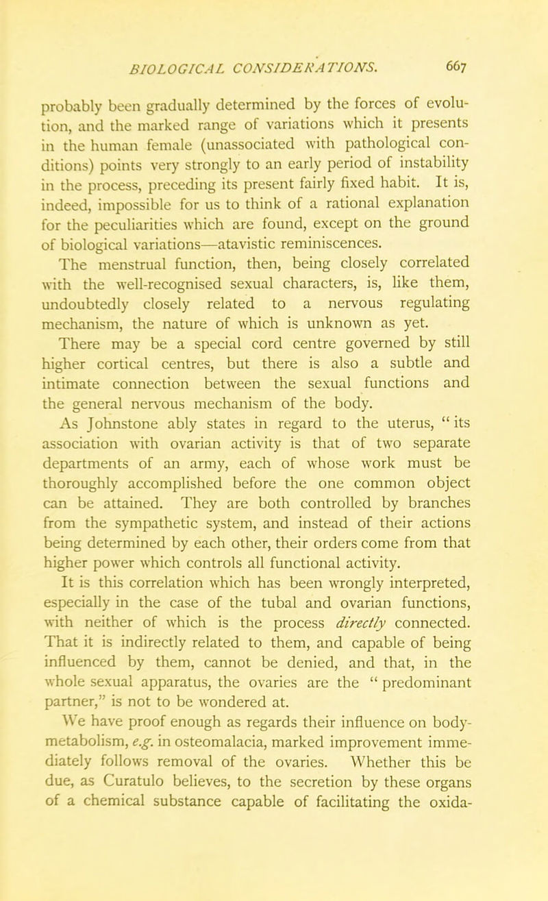 probably been gradually determined by the forces of evolu- tion, and the marked range of variations which it presents in the human female (unassociated with pathological con- ditions) points very strongly to an early period of instability in the process, preceding its present fairly fixed habit. It is, indeed, impossible for us to think of a rational explanation for the peculiarities which are found, except on the ground of biological variations—atavistic reminiscences. The menstrual function, then, being closely correlated with the well-recognised sexual characters, is, like them, undoubtedly closely related to a nervous regulating mechanism, the nature of which is unknown as yet. There may be a special cord centre governed by still higher cortical centres, but there is also a subtle and intimate connection between the sexual functions and the general nervous mechanism of the body. As Johnstone ably states in regard to the uterus,  its association with ovarian activity is that of two separate departments of an army, each of whose work must be thoroughly accomplished before the one common object can be attained. They are both controlled by branches from the sympathetic system, and instead of their actions being determined by each other, their orders come from that higher power which controls all functional activity. It is this correlation which has been wrongly interpreted, especially in the case of the tubal and ovarian functions, with neither of which is the process directly connected. That it is indirectly related to them, and capable of being influenced by them, cannot be denied, and that, in the whole sexual apparatus, the ovaries are the  predominant partner, is not to be wondered at. We have proof enough as regards their influence on body- metabolism, e.g. in osteomalacia, marked improvement imme- diately follows removal of the ovaries. Whether this be due, as Curatulo believes, to the secretion by these organs of a chemical substance capable of facilitating the oxida-