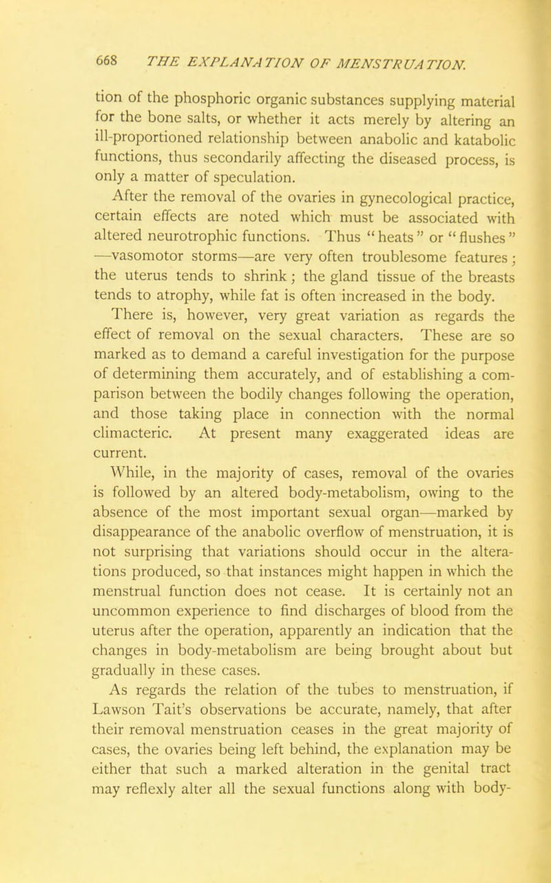 tion of the phosphoric organic substances supplying material for the bone salts, or whether it acts merely by altering an ill-proportioned relationship between anabolic and katabolic functions, thus secondarily affecting the diseased process, is only a matter of speculation. After the removal of the ovaries in gynecological practice, certain effects are noted which must be associated with altered neurotrophic functions. Thus  heats  or  flushes  —vasomotor storms—are very often troublesome features; the uterus tends to shrink; the gland tissue of the breasts tends to atrophy, while fat is often increased in the body. There is, however, very great variation as regards the effect of removal on the sexual characters. These are so marked as to demand a careful investigation for the purpose of determining them accurately, and of establishing a com- parison between the bodily changes following the operation, and those taking place in connection with the normal climacteric. At present many exaggerated ideas are current. While, in the majority of cases, removal of the ovaries is followed by an altered body-metabolism, owing to the absence of the most important sexual organ—marked by disappearance of the anabolic overflow of menstruation, it is not surprising that variations should occur in the altera- tions produced, so that instances might happen in which the menstrual function does not cease. It is certainly not an uncommon experience to find discharges of blood from the uterus after the operation, apparently an indication that the changes in body-metabolism are being brought about but gradually in these cases. As regards the relation of the tubes to menstruation, if Lawson Tait's observations be accurate, namely, that after their removal menstruation ceases in the great majority of cases, the ovaries being left behind, the explanation may be either that such a marked alteration in the genital tract may reflexly alter all the sexual functions along with body-