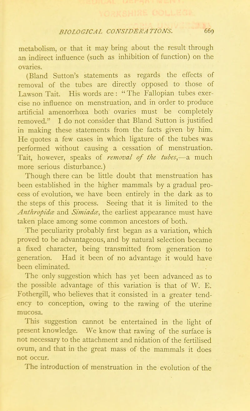 metabolism, or that it may bring about the result through an indirect influence (such as inhibition of function) on the ovaries. (Bland Sutton's statements as regards the effects of removal of the tubes are directly opposed to those of Lawson Tait. His words are :  The Fallopian tubes exer- cise no influence on menstruation, and in order to produce artificial amenorrhcea both ovaries must be completely removed. I do not consider that Bland Sutton is justified in making these statements from the facts given by him. He quotes a few cases in which ligature of the tubes was performed without causing a cessation of menstruation. Tait, however, speaks of removal of the tubes,—a much more serious disturbance.) Though there can be little doubt that menstruation has been established in the higher mammals by a gradual pro- cess of evolution, we have been entirely in the dark as to the steps of this process. Seeing that it is limited to the Anthropidce and Simiadce, the earliest appearance must have taken place among some common ancestors of both. The peculiarity probably first began as a variation, which proved to be advantageous, and by natural selection became a fixed character, being transmitted from generation to generation. Had it been of no advantage it would have been eliminated. The only suggestion which has yet been advanced as to the possible advantage of this variation is that of W. E. Fothergill, who believes that it consisted in a greater tend- ency to conception, owing to the rawing of the uterine mucosa. This suggestion cannot be entertained in the light of present knowledge. We know that rawing of the surface is not necessary to the attachment and nidation of the fertilised ovum, and that in the great mass of the mammals it does not occur. The introduction of menstruation in the evolution of the