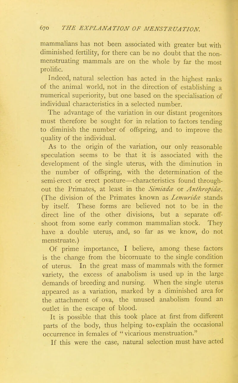 mammalians has not been associated with greater but with diminished fertility, for there can be no doubt that the non- menstruating mammals are on the whole by far the most prolific. Indeed, natural selection has acted in the highest ranks of the animal world, not in the direction of establishing a numerical superiority, but one based on the specialisation of individual characteristics in a selected number. The advantage of the variation in our distant progenitors must therefore be sought for in relation to factors tending to diminish the number of offspring, and to improve the quality of the individual. As to the origin of the variation, our only reasonable speculation seems to be that it is associated with the development of the single uterus, with the diminution in the number of offspring, with the determination of the semi-erect or erect posture—characteristics found through- out the Primates, at least in the Simiadce or Anthropida. (The division of the Primates known as Lemuridce stands by itself. These forms are believed not to be in the direct line of the other divisions, but a separate off- shoot from some early common mammalian stock. They have a double uterus, and, so far as we know, do not menstruate.) Of prime importance, I believe, among these factors is the change from the bicornuate to the single condition of uterus. In the great mass of mammals with the former variety, the excess of anabolism is used up in the large demands of breeding and nursing. When the single uterus appeared as a variation, marked by a diminished area for the attachment of ova, the unused anabolism found an outlet in the escape of blood. It is possible that this took place at first from different parts of the body, thus helping to. explain the occasional occurrence in females of  vicarious menstruation. If this were the case, natural selection must have acted