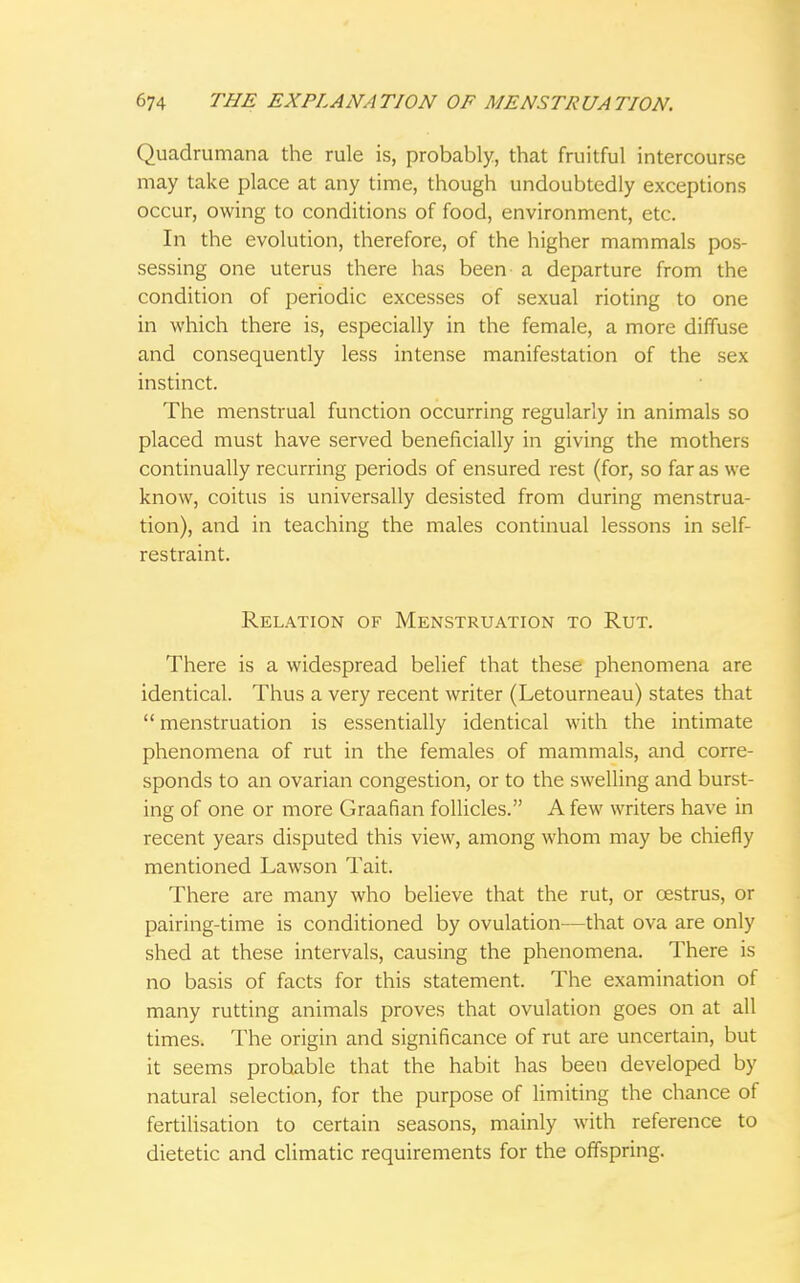 Quadrumana the rule is, probably, that fruitful intercourse may take place at any time, though undoubtedly exceptions occur, owing to conditions of food, environment, etc. In the evolution, therefore, of the higher mammals pos- sessing one uterus there has been- a departure from the condition of periodic excesses of sexual rioting to one in which there is, especially in the female, a more diffuse and consequently less intense manifestation of the sex instinct. The menstrual function occurring regularly in animals so placed must have served beneficially in giving the mothers continually recurring periods of ensured rest (for, so far as we know, coitus is universally desisted from during menstrua- tion), and in teaching the males continual lessons in self- restraint. Relation of Menstruation to Rut. There is a widespread belief that these phenomena are identical. Thus a very recent writer (Letourneau) states that  menstruation is essentially identical with the intimate phenomena of rut in the females of mammals, and corre- sponds to an ovarian congestion, or to the swelling and burst- ing of one or more Graafian follicles. A few writers have in recent years disputed this view, among whom may be chiefly mentioned Lawson Tait. There are many who believe that the rut, or oestrus, or pairing-time is conditioned by ovulation—that ova are only shed at these intervals, causing the phenomena. There is no basis of facts for this statement. The examination of many rutting animals proves that ovulation goes on at all times. The origin and significance of rut are uncertain, but it seems prohable that the habit has been developed by natural selection, for the purpose of limiting the chance of fertilisation to certain seasons, mainly with reference to dietetic and climatic requirements for the offspring.