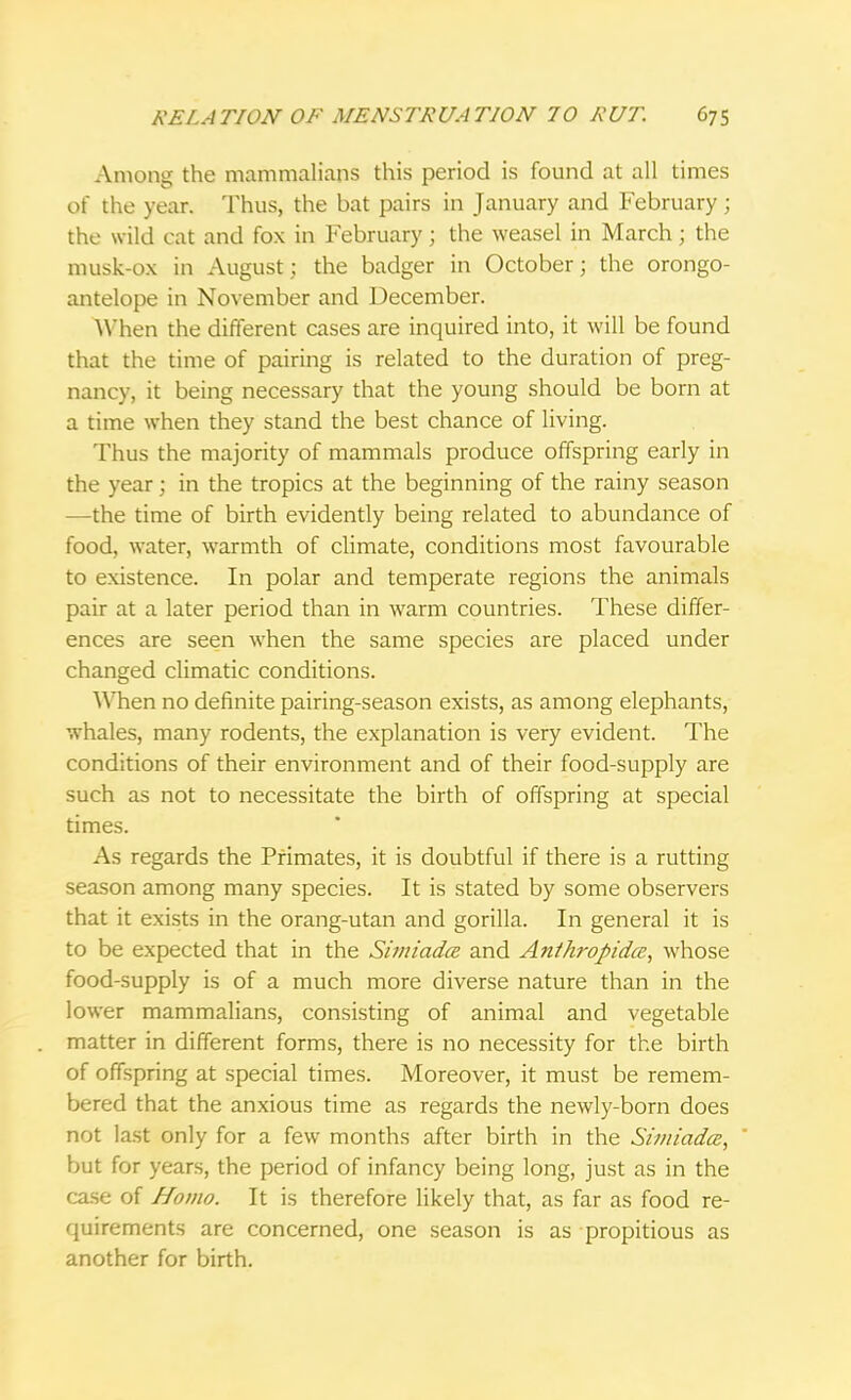 Among the mammalians this period is found at all times of the year. Thus, the bat pairs in January and February; the wild cat and fox in February; the weasel in March; the musk-ox in August; the badger in October; the orongo- antelope in November and December. When the different cases are inquired into, it will be found that the time of pairing is related to the duration of preg- nancy, it being necessary that the young should be born at a time when they stand the best chance of living. Thus the majority of mammals produce offspring early in the year; in the tropics at the beginning of the rainy season —the time of birth evidently being related to abundance of food, water, warmth of climate, conditions most favourable to existence. In polar and temperate regions the animals pair at a later period than in warm countries. These differ- ences are seen when the same species are placed under changed climatic conditions. When no definite pairing-season exists, as among elephants, whales, many rodents, the explanation is very evident. The conditions of their environment and of their food-supply are such as not to necessitate the birth of offspring at special times. As regards the Primates, it is doubtful if there is a rutting season among many species. It is stated by some observers that it exists in the orang-utan and gorilla. In general it is to be expected that in the Simiadce and Anthropidce, whose food-supply is of a much more diverse nature than in the lower mammalians, consisting of animal and vegetable matter in different forms, there is no necessity for the birth of offspring at special times. Moreover, it must be remem- bered that the anxious time as regards the newly-born does not last only for a few months after birth in the Simiadce, but for years, the period of infancy being long, just as in the case of Homo. It is therefore likely that, as far as food re- quirements are concerned, one season is as propitious as another for birth.