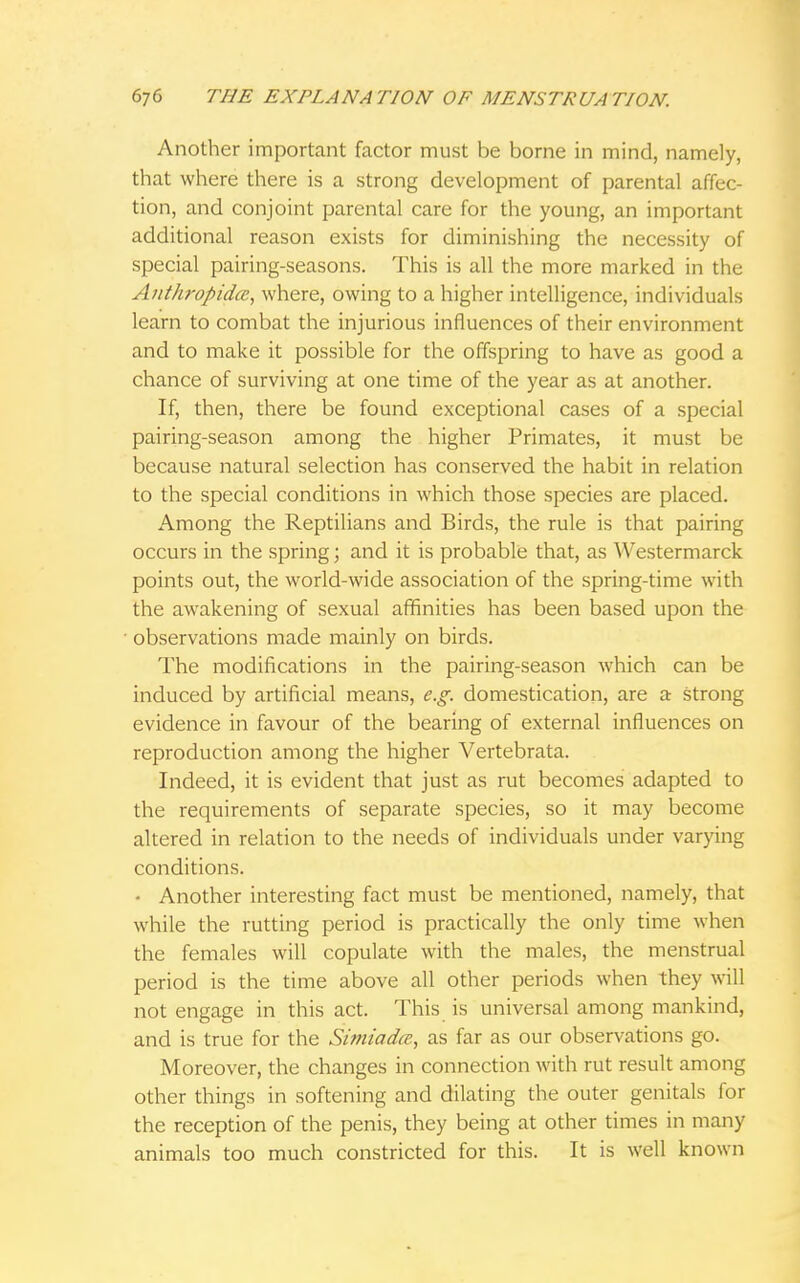 Another important factor must be borne in mind, namely, that where there is a strong development of parental affec- tion, and conjoint parental care for the young, an important additional reason exists for diminishing the necessity of special pairing-seasons. This is all the more marked in the Anthropidce, where, owing to a higher intelligence, individuals learn to combat the injurious influences of their environment and to make it possible for the offspring to have as good a chance of surviving at one time of the year as at another. If, then, there be found exceptional cases of a special pairing-season among the higher Primates, it must be because natural selection has conserved the habit in relation to the special conditions in which those species are placed. Among the Reptilians and Birds, the rule is that pairing occurs in the spring; and it is probable that, as Westermarck points out, the world-wide association of the spring-time with the awakening of sexual affinities has been based upon the observations made mainly on birds. The modifications in the pairing-season which can be induced by artificial means, e.g. domestication, are a strong evidence in favour of the bearing of external influences on reproduction among the higher Vertebrata. Indeed, it is evident that just as rut becomes adapted to the requirements of separate species, so it may become altered in relation to the needs of individuals under varying conditions. ■ Another interesting fact must be mentioned, namely, that while the rutting period is practically the only time when the females will copulate with the males, the menstrual period is the time above all other periods when they will not engage in this act. This is universal among mankind, and is true for the Simiadm, as far as our observations go. Moreover, the changes in connection with rut result among other things in softening and dilating the outer genitals for the reception of the penis, they being at other times in many animals too much constricted for this. It is well known