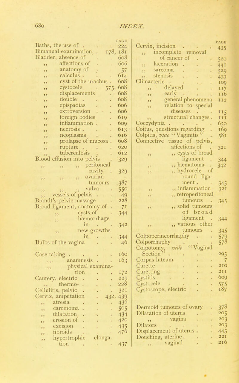 Baths, the use of . Bimanual examination, . 178 Bladder, absence of affections of . anatomy of calculus . cyst of the urachus . cystocele . 575 displacements double . epispadias extroversion . - foreign bodies inflammation . necrosis . neoplasms prolapse of mucosa . rupture . tuberculosis Blood effusion into pelvis ,, ,, ,, peritoneal cavity ,, ,, ,, ovarian tumours „ vulva ,, vessels of pelvis . Brandt's pelvic massage Broad ligament, anatomy of . ,, cysts of ,, hcemorrhage in ,, new growths in Bulbs of the vagina Case-taking .... ,, anamnesis . ,, physical examina- tion Cautery, electric . ,, thermo- . Cellulitis, pelvic . Cervix, amputation . 43 ,, atresia ,, carcinoma . ,, dilatation . ,, erosion of . ,, excision ,, fibroids ,, hypertrophic elonga- tion I'AGE 224 181 608 606 57 614 608 608 608 608 606 606 619 609 613 616 608 620 612 329 329 387 SSO 49 228 7i 344 342 344 46 160 163 172 229 228 321 2, 439 436 5o5 434 420 435 476 437 Cervix, incision ,, incomplete removal of cancer of ,, laceration . ,, sarcoma ,, stenosis Climacteric . ,, delayed ,, early . ,, general phenomena ,, relation to special diseases . ,, structural changes. Coccydynia .... Coitus, questions regarding . Colpitis, vide Vaginitis Connective tissue of pelvis, affections of ,, ,, cysts of broad ligament . ,, ,, hematoma . ,, ,, hydrocele of round liga- ment . ,, ,, inflammation ,, ,, retroperitoneal tumours ,, ,, solid tumours of broad ligament ,, ,, various other tumours Colpoperineorrhaphy Colporrhaphy Colpotomy, vide Vaginal Section . Corpus luteum Curette Curetting Cystitis Cystocele Cystoscope, electric Dermoid tumours of ovary Dilatation of uterus vagina Dilators Displacement of uterus Douching, uterine. ,, vaginal I'AGE 435 520 441 529 433 109 117 116 112 ii5 in 650 169 58i 321 344 342 345 321 345 344 345 579 578 295 7 210 211 609 575 187 378 205 203 203 445 221 216