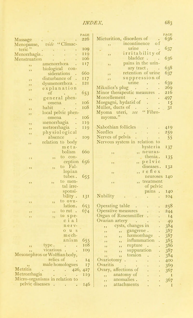 Massage Menopause, teric  Menorrhagia. Menstruation vide Cliniac- amenorrhoja biological con- siderations . disturbance of . dysmenorrhea . explanation of general phen- omena habit local pelvic phen- omena menorrhagia metrorrhagia phy siol ogical absence relation to body meta- bolism ,, to con- ception ,, to Fal- lopian tubes. to men- tal irre- sponsi- bility . ,, to ovu- lation. ,, to rut . ,, to spe- cial nerv- ous mech- anism I'ACK 226 109 119 106 117 660 121 653 106 108 106 119 119 109 660 656 655 131 653 674 655 108 109 „ type. ,, vicarious . Mesonephros or Wolffian body. relics of . 14 ,, male homologues 17 Metritis . . . 426, 427 Metrorrhagia . . .119 Micro-organisms in relation to pelvic diseases . . . 146 Micturition, disorders of incontinence o f urine irri tability of bladder . pains in the urin- ary tract. retention of urine suppression of urine Mikulicz's plug Minor therapeutic measures . Morcellement Morgagni, hydatid of Midler, ducts of . Myoma uteri, see  Fibro- myoma. Nabothian follicles Needles . . . Nerves of pelvis . Nervous system in relation to hysteria ,, ,, neuras- thenia . ,, pelvic diseases. „ ,, r e fl ex neuroses ,, ,, treatment of pelvic pains PACE 636 637 636 638 637 639 269 2l6 497 15 3i 419 259 55 137 135 132 140 Nubility Operating table Operative measures Organ of Rosenmuller . Ovarian artery ,, cysts, changes in gangrene . ,, ,, hemorrhage ,, ,, inflammation „ ,, rupture . ,, ,, suppuration ,, ,, torsion Ovariotomy . Ovaritis Ovary, affections of ,, anatomy of ,, anomalies . ,, attachments 140 104 258 244 H 49 384 387 387 385 386 387 384 400 369 367 367