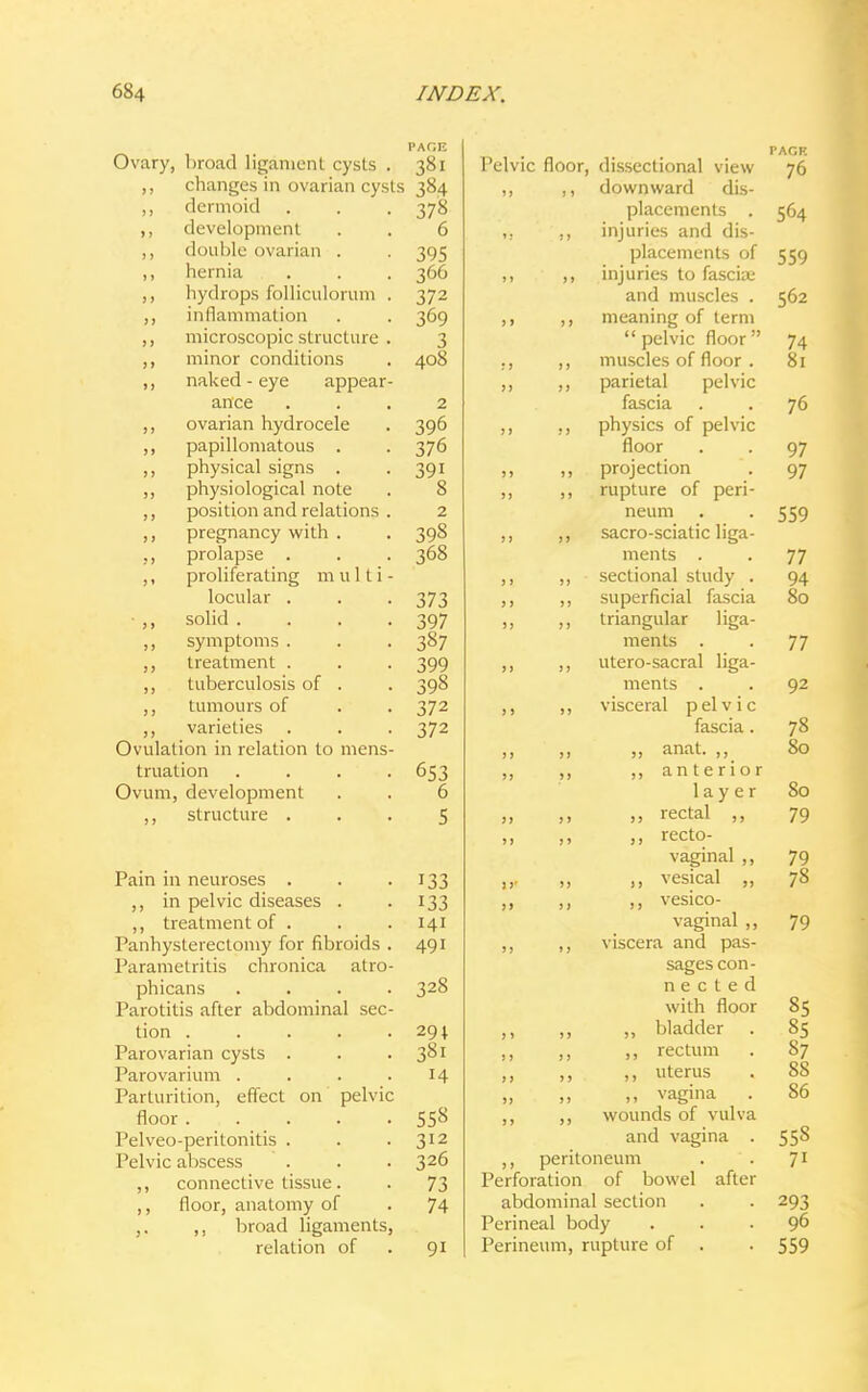 PAfiF. Ovary, broad ligament cysts . 381 ,, changes in ovarian cysts 384 ,, dermoid . . . 378 ,, development . . 6 ,, double ovarian . . 395 ,, hernia . . . 366 ,, hydrops folliculorum . 372 ,, inflammation . . 369 ,, microscopic structure . 3 ,, minor conditions . 408 ,, naked - eye appear- ance ... 2 ,, ovarian hydrocele . 396 ,, papillomatous . . 376 ,, physical signs . 391 ,, physiological note . 8 ,, position and relations . 2 ,, pregnancy with . . 398 ,, prolapse . . . 368 ,, proliferating multi - locular . . . 373 solid . . . .397 ,, symptoms . . . 387 ,, treatment . . . 399 ,, tuberculosis of . . 398 tumours of . . 372 ,, varieties . . . 372 Ovulation in relation to mens- truation . . . . 653 Ovum, development . . 6 ,, structure ... 5 Pain in neuroses . . 133 ,, in pelvic diseases . 133 ,, treatment of . . . 141 Panhysterectomy for fibroids . 491 Parametritis chronica atro- phicans .... 328 Parotitis after abdominal sec- tion 291 Parovarian cysts . . 381 Parovarium . . . .14 Parturition, effect on pelvic floor . . . . .55s Pelveo-peritonitis . . .312 Pelvic abscess . . . 326 ,, connective tissue. . 73 ,, floor, anatomy of . 74 ,. ,, broad ligaments, relation of . 91 PAGE Pelvic floor, dissectional view 76 ,, downward dis- placements . 564 ,, injuries and dis- placements of 559 ,, injuries to fasciae and muscles . 562 ,, meaning of term  pelvic floor  74 ,, muscles of floor . 81 ,, parietal pelvic fascia . . 76 ., physics of pelvic floor . . 97 ,, projection . 97 ,, rupture of peri- neum . . 559 ,, sacro-sciatic liga- ments . . 77 ,, sectional study . 94 ,, superficial fascia 80 ,, triangular liga- ments . . 77 ,, utero-sacral liga- ments . . 92 ,, visceral pelvic fascia. 78 ,, „ anat. ,, 80 ,, ,, anterior layer 80 ,, rectal ,, 79 ,, recto- vaginal ,, 79 „ ,, vesical „ 78 ,, ,, vesico- vaginal ,, 79 ,, ,, viscera and pas- sages con- n e c t e d with floor 85 ,, ,, ,, bladder . 85 ,, „ rectum . S7 ,, ,, ,, uterus . 88 „ ,, ,, vagina . 86 ,, ,, wounds of vulva and vagina . 558 ,, peritoneum . . 71 Perforation of bowel after abdominal section . . 293 Perineal body ... 96 Perineum, rupture of . . 559