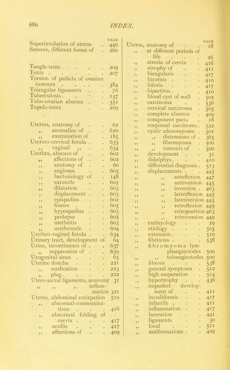 Superinyolution of uterus Sutures, different forms of l'AGIi 440 260 Tangle-tents.... 209 Tents 207 Torsion of pedicle of ovarian tumours 384 Triangular ligaments . . 76 Tuberculosis. . • .157 Tubo-ovarian abscess . 351 Tupelo-tents . . 209 Ureters, anatomy of .62 ,, anomalies of . . 620 ,, examination of . 185 Uretero-cervical fistula . . 635 vaginal ,, . .634 Urethra, absence of . . 602 ,, affections of . . 602 ,, anatomy of . .60 ,, angioma . . 605 ,, bacteriology of . 148 caruncle . . 605 ,, dilatation . . 603 ,, displacement . . 603 ,, epispadias . . 602 ,, fissure . . . 605 hypospadias . . 603 prolapse . . 605 ,, urethritis . '. 603 urethrocele . . 604 Urethrovaginal fistula . . 634 Urinary tract, development of 64 Urine, incontinence of . . 637 ,, suppression of . . 639 Urogenital sinus ... 65 Uterine douche . . .22) ,, medication . . 223 ,, plug. . . .222 Utero-sacral ligaments, anatomy 31 „ ,, ,, inflam- mation 321 Uterus, abdominal extirpation 519 ,, abnormal communica- tions . . .416 ,, abnormal folding of cervix . . 417 ,, acollis . . .417 ,, affections of . . 409 Uterus, anatomy of ,, at different periods of life atresia of cervix atrophy of triangularis bicornis . biforis bipartitus. blood cyst of wall carcinoma cervical carcinoma complete absence component parts corporeal carcinoma cystic adenomyoma ,, distensions of ,, fibromyoma ,, tumours of development didelphys. differential diagnosis displacements . ,, anteflexion I'ACE 18 26 416 411 417 410 417 410 502 536 505 409 18 522 50 r 365 500 500 3i 410 5i3 445 447 445 463 445 ,, anteversion ,, inversion . - lateriflexion ,, lateriversion 445 ,, retroflexion 449 ,, retroposition 463 ,, retroversion 449 embryology . . 29 etiology . . . 505 extension. . .510 fibrinous . . . 538 fibromyoma lym- phangiectodes 500 telangiectodes 500 fibrous general symptoms high amputation hypertrophy imperfect develop ment of incudiformis infantile . inflammation . laceration ligaments local malformations . 538 512 5H 436 411 417 411 417 441 30 5 409