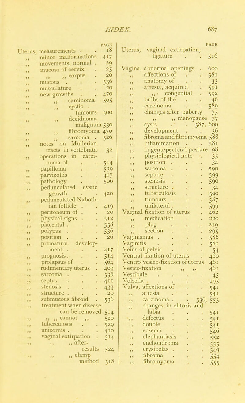 •AGE Uterus, measurements . 18 minor malformations 417 movements, normal . mucosa of cervix 29 > > 25 >> „ corpus . 20 536 > > mucous . • • musculature 20 11 new growths 470 11 ,, carcinoma 505 11 ., cystic tumours 500 13 ,, deciduoma malignum 530 II ,, fibromyoma 47° )> ,, sarcoma ■ 520 II notes on i»iuiicrid.ii tracts in vertebrata 32 IS operations m cculi- noma of • . r* T a ) J papilloma 539 39 parvicollis 4i7 > J pathology 506 9 1 pedunculated cystic growth . . 420 99 pedunculated Isaboth- ian iolhcle . 419 93 peritoneum of . 20 99 physical signs . 512 3 ) placental . 53° J J polypus r if. 53° 97 iv\ci t i/\r» LAJMllOU • . . 99 premature develop- ment . 417 99 prognosis. 5H 99 prolapsus of 564 91 rudimentary uterus . 409 99 sarcoma . 536 99 septus 411 99 stenosis . 433 9 9 structure . 20 99 submucous fibroid 536 99 treatment when disease can be removed 514 99 „ ,. cannot 520 99 tuberculosis 529 39 unicornis . 410 99 vaginal extirpation . 5H 99 „ after- results 524 » 9 ,, ,, clamp method 518 Uterus, vaginal extirpation, ligature . .516 Vagina, abnormal openings ,, affections of ,, anatomy of ,, atresia, acquired ,, ,, • congenital bulbs of the 600 58i 33 59i 592 46 carcinoma . . 589 changes after puberty 73 ,, ,, menopause 37 cysts . . 587, 600 development . . 36 fibroma and fibromyoma 588 inflammation . 581 in genu-pectoral posture 98 ,, physiological note ,, position . ,, sarcoma . ,, septate ,, stenosis . ,, structure . ,, tuberculosis ,, tumours . ,, unilateral. Vaginal fixation of uteri ,, medication ,, plug ,, section Vaginismus . Vaginitis Veins of pelvis Ventral fixation of uter Ventro-vesico-fixation of uterus Vesico-fixation ,, ,, Vestibule .... Volsella Vulva, affections of ,, atresia . ' . ,, carcinoma . . 536, ,, changes in clitoris and labia ,, defectus ,, double ,, eczema ,, elephantiasis ,, enchondroma ,, erysipelas . ,, fibroma ,, fibromyoma 35 34 590 599 590 34 590 587 599 462 220 219 295 586 58i 54 460 461 461 45 195 54i 54i 553 54i 54i 54i 546 552 555 549 554 555