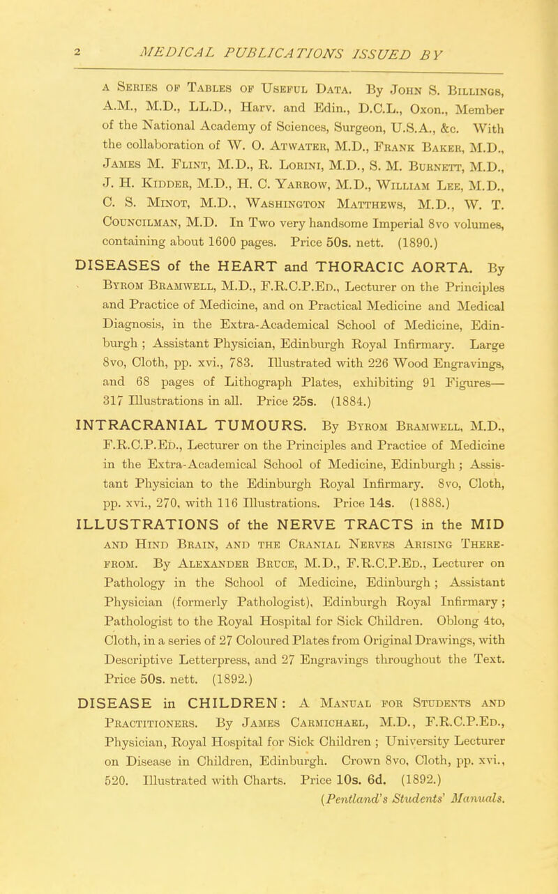 a Series op Tables of Useful Data. By John 8. Billings, A.M., M.D., LL.D., Harv. and Edin., D.C.L., Oxon., Member of the National Academy of Sciences, Surgeon, U.S.A., &c. With the collaboration of W. 0. Atwatek, M.D., Frank Baker, M.D., James M. Flint, M.D., R. Lorini, M.D., S. M. Burnett, M.D., J. H. Kidder, M.D., H. C. Yarrow, M.D., William Lee, M.D., C. S. Minot, M.D., Washington Matthews, M.D., W. T. Councilman, M.D. In Two very handsome Imperial 8vo volumes, containing about 1600 pages. Price 50s. nett. (1890.) DISEASES of the HEART and THORACIC AORTA. By Byrom Bramwell, M.D., F.R.C.P.Ed., Lecturer on the Principles and Practice of Medicine, and on Practical Medicine and Medical Diagnosis, in the Extra-Academical School of Medicine, Edin- burgh ; Assistant Physician, Edinburgh Royal Infirmary. Large 8vo, Cloth, pp. xvi., 783. Illustrated with 226 Wood Engravings, and 68 pages of Lithograph Plates, exhibiting 91 Figures— 317 Illustrations in all. Price 25s. (1884.) INTRACRANIAL TUMOURS. By Byrom Bramwell, M.D., F.R.C.P.Ed., Lecturer on the Principles and Practice of Medicine in the Extra-Academical School of Medicine, Edinburgh ; Assis- tant Physician to the Edinburgh Royal Infirmary. 8vo, Cloth, pp. xvi., 270, with 116 Illustrations. Price 14s. (1888.) ILLUSTRATIONS of the NERVE TRACTS in the MID and Hind Brain, and the Cranial Nerves Arising There- from. By Alexander Bruce, M.D., F.R.C.P.Ed., Lecturer on Pathology in the School of Medicine, Edinburgh; Assistant Physician (formerly Pathologist), Edinburgh Royal Infirmary; Pathologist to the Royal Hospital for Sick Children. Oblong 4to, Cloth, in a series of 27 Coloured Plates from Original Drawings, with Descriptive Letterpress, and 27 Engravings throughout the Text. Price 50s. nett. (1892.) DISEASE in CHILDREN: A Manual for Students and Practitioners. By James Carmichael, M.D., F.R.C.P.Ed., Physician, Royal Hospital for Sick Children ; University Lecturer on Disease in Children, Edinburgh. Crown 8vo, Cloth, pp. xvi., 520. Illustrated with Charts. Price 10s. 6d. (1892.) (Pentland's Shtdents' Manuals.