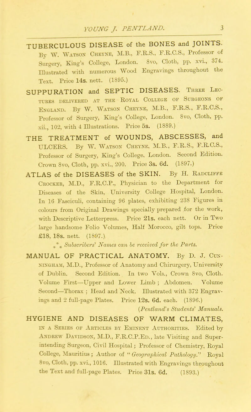 TUBERCULOUS DISEASE of the BONES and JOINTS. By W. WATSON Cheyne, M.B., F.R.S., F.R.C.S., Professor of Surgery, King's College, London. 8vo, Cloth, pp. xvi., 374. Illustrated with numerous Wood Engravings throughout the Text. Price 14s. nett. (1S95.) SUPPURATION and SEPTIC DISEASES. Three Lec- tures DELIVERED AT THE ROYAL COLLEGE OF SURGEONS OK England. By W. Watson Cheyne, M.B., F.R.S., F.R.C.S., Professor of Surgery, King's College, London. 8vo, Cloth, pp. xii., 102, with 4 Illustrations. Price 5s. (1889.) THE TREATMENT of WOUNDS, ABSCESSES, and ULCERS. By W. Watson Cheyne, M.B., F.R.S., F.R.C.S., Professor of Surgery, King's College. London. Second Edition. Crown 8vo, Cloth, pp. xvi., 200. Price 3s. 6d. (1897.) ATLAS of the DISEASES of the SKIN. By H. Radcliffe Crocker, M.D., F.R.C.P., Physician to the Department for Diseases of the Skin, University College Hospital, London. In 16 Fasciculi, containing 96 plates, exhibiting 238 Figures in colours from Original Drawings specially prepared for the work, with Descriptive Letterpress. Price 21s. each nett. Or in Two large handsome Folio Volumes, Half Morocco, gilt tops. Price £18, 18s. nett. (1897.) ^ % Subscribers' Names can be received for the Parts. MANUAL OF PRACTICAL ANATOMY. By D. J. Cun- ningham, M.D., Professor of Anatomy and Chirurgery, University of Dublin. Second Edition. In two Vols., Crown 8vo, Cloth. Volume First—Upper and Lower Limb ; Abdomen. Volume Second—Thorax ; Head and Neck. Illustrated with 372 Engrav- ings and 2 full-page Plates. Price 12s. 6d. each. (1896.) (Pcntland's Students' Manuals. HYGIENE AND DISEASES OF WARM CLIMATES, in a Series of Articles by Eminent Authorities. Edited by Andrew Davidson, M.D., F.R.C.P.Ed., late Visiting and Super- intending Surgeon, Civil Hospital; Professor of Chemistry, Royal College, Mauritius ; Author of  Geographical Pathology. Royal 8vo, Cloth, pp. xvi., 1016. Illustrated with Engravings throughout the Text and full-page Plates. Price 31s. 6d. (1893.)