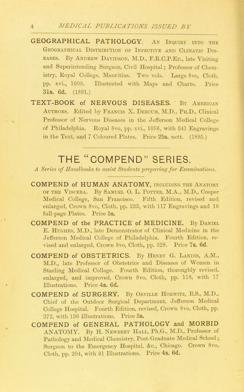 GEOGRAPHICAL PATHOLOGY. An Ikquiby into the Geographical Distribution of Infective and Climatic Dis- eases. By Andrew Davidson, M.D., F.R.C.P.Ed., late Visiting and Superintending Surgeon, Civil Hospital; Professor of Chem- istry, Royal College, Mauritius. Two vols. Large 8vo, Cloth, pp. xvi., 100S. Illustrated with Maps and Charts. Price 31s. 6d. (1891.) TEXT-BOOK of NERVOUS DISEASES. By American Authors. Edited by Francis X. Dercum, M.D., Ph.D., Clinical Professor of Nervous Diseases in the Jefferson Medical College of Philadelphia. Royal 8vo, pp. xvi., 1056, with 341 Engravings in the Text, and 7 Coloured Plates. Price 25s. nett. (1895.) THE COMPEND SERIES. A Series of Handbooks to assist Students preparing for Examinations. COMPEND of HUMAN ANATOMY, including the Anatomy of the Viscera. By Samuel O. L. Potter, M.A., M.D., Cooper Medical College, San Francisco. Fifth Edition, revised and enlarged, Crown 8vo, Cloth, pp. 233, with 117 Engravings and 16 full-page Plates. Price 5s. COMPEND of the PRACTICE of MEDICINE. By Daniel E. Hughes, M.D., late Demonstrator of Clinical Medicine in the Jefferson Medical College of Philadelphia. Fourth Edition, re- vised and enlarged, Crown 8vo, Cloth, pp. 328. Price 7s. 6d. COMPEND of OBSTETRICS. By Henry G. Landts, A.M.. M.D., late Professor of Obstetrics and Diseases of Women in. Starling Medical College. Fourth Edition, thoroughly revised, enlarged, and improved, Crown 8vo, Cloth, pp. 118, with 17 Illustrations. Price 4s. 6d. COMPEND of SURGERY. By Orville Horwitz, B.S., M.D., Chief of the Outdoor Surgical Department, Jefferson Medical College Hospital. Fourth Edition, revised, Crown 8vo, Cloth, pp. 272, with 136 Illustrations. Price 5s. COMPEND of GENERAL PATHOLOGY and MORBID ANATOMY. By H. Newbery Hall, Ph.G., M.D., Professor of Pathology and Medical Chemistry, Post-Graduate Medical School Surgeon to the Emergency Hospital, &c, Chicago. Crown 8vor Cloth, pp. 204, with 91 Illustrations. Price 4s. 6d.