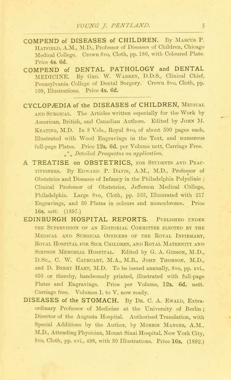 COMPEND of DISEASES of CHILDREN. By Marcus P. Hatfield, A.M., M.D., Professor of Diseases of Children, Chicago Medical College. Crown Svo, Cloth, pp. 186, with Coloured Plate. Price 4s. 6d. COMPEND of DENTAL PATHOLOGY and DENTAL MEDICINE. By Geo. W. Warren, D.D.S., Clinical Chief, Pennsylvania College of Dental Surgery. Crown 8vo, Cloth, pp. 109, Illustrations. Price 4s. 6d. CYCLOPEDIA of the DISEASES of CHILDREN, Medical and Surgical. The Articles written especially for the Work by American, British, and Canadian Authors. Edited by John M. Keating, M.D. In S Vols., Royal Svo, of about 500 pages each, Illustrated with Wood Engravings in the Text, and numerous full-page Plates. Price 12s. 6d. per Volume nett, Carriage Free. Detailed Prospectus on application. A TREATISE on OBSTETRICS, for Students and Prac- titioners. By Edward P. Davis, A.M., M.D., Professor of Obstetrics and Diseases of Infancy in the Philadelphia Polyclinic ; Clinical Professor of Obstetrics, Jefferson Medical College, Philadelphia. Large Svo, Cloth, pp. 533, Illustrated with 217 Engravings, and 30 Plates in colours and monochrome. Price 16s. nett. (1897.) EDINBURGH HOSPITAL REPORTS. Published under the Supervision of an Editorial Committee elected by the Medical and Surgical Officers of the Royal Infirmary, Royal Hospital for Sick Children, and Royal Maternity and Simpson Memorial Hospital. Edited by G. A. Gibson, M.D., D.Sc, C. W. Cathcart, M.A., M.B., John Thomson, M.D., and D. Berry Hart, M.D. To be issued annually, Svo, pp. xvi., 650 or thereby, handsomely printed, illustrated with full-page Plates and Engravings. Price per Volume, 12s. 6d. nett. Carriage free. Volumes I. to V. now ready. DISEASES of the STOMACH. By Dr. C. A. Ewald, Extra- ordinary Professor of Medicine at the University of Berlin; Director of the Augusta Hospital. Authorised Translation, with Special Additions by the Author, by Morris Manges, A.M., M.D., Attending Physician, Mount Sinai Hospital, New York City, 8vo, Cloth, pp. xvi., 498, with 30 Illustrations. Price 16s. (1892.)