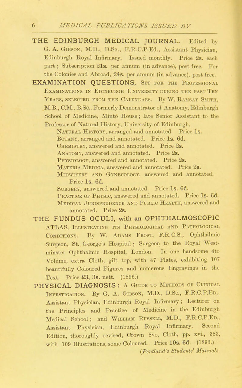 THE EDINBURGH MEDICAL JOURNAL. Edited by G. A. Gibson, M.D., D.Sc, F.R.C.P.Ed., Assistant Physician, Edinburgh Royal Infirmary. Issued monthly. Price 2s. each part ; Subscription 21s. per annum (in advance), post free. For the Colonies and Abroad, 24s. per annum (in advance), post free. EXAMINATION QUESTIONS, Set for the Professional Examinations in Edinburgh University during the past Ten- Years, SELECTED FROM THE CALENDARS. By W. RAMSAY SMITH, M.B., CM., B.So., Formerly Demonstrator of Anatomy, Edinburgh School of Medicine, Minto House ; late Senior Assistant to the Professor of Natural Histoi'y, University of Edinburgh. Natural History, arranged and annotated. Price Is. Botany, arranged and annotated. Price Is. 6d. Chemistry, answered and annotated. Price 2s. Anatomy, answered and annotated. Price 2s. Physiology, answered and annotated. Price 2s. Materia Medica, answered and annotated. Price 2s. Midwifery and Gynecology, answered and annotated. Price Is. 6d. Surgery, answered and annotated. Price Is. 6d. Practice of Physic, answered and annotated. Price Is. 6d. Medical Jurisprudence and Public Health, answered and annotated. Price 2s. THE FUNDUS OCULI, with an OPHTHALMOSCOPIC ATLAS, Illustrating its Physiological and Pathological Conditions. By W. Adams Frost, F.R.C.S., Ophthalmic Surgeon, St. George's Hospital ; Surgeon to the Royal West- minster Ophthalmic Hospital, London. In one handsome 4to Volume, extra Cloth, gilt top, with 47 Plates, exhibiting 107 beautifully Coloured Figures and numerous Engravings in the Text. Price £3, 3s. nett. (1896.) PHYSICAL DIAGNOSIS : A Guide to Methods of Clinical Investigation. By G. A. Gtbson, M.D., D.Sc, F.R.C.P.Ed., Assistant Physician, Edinburgh Royal Infirmary; Lecturer on the Principles and Practice of Medicine in the Edinburgh Medical School ; and William Russell, M.D., F.R.C.P.Ed.. Assistant Physician, Edinburgh Royal Infirmary. Second Edition, thoroughly revised, Crown 8vo, Cloth, pp. xvi., 383, with 109 Illustrations, some Coloured. Price 10s. 6d. (1893.) (Pentland's Students' Manuals.