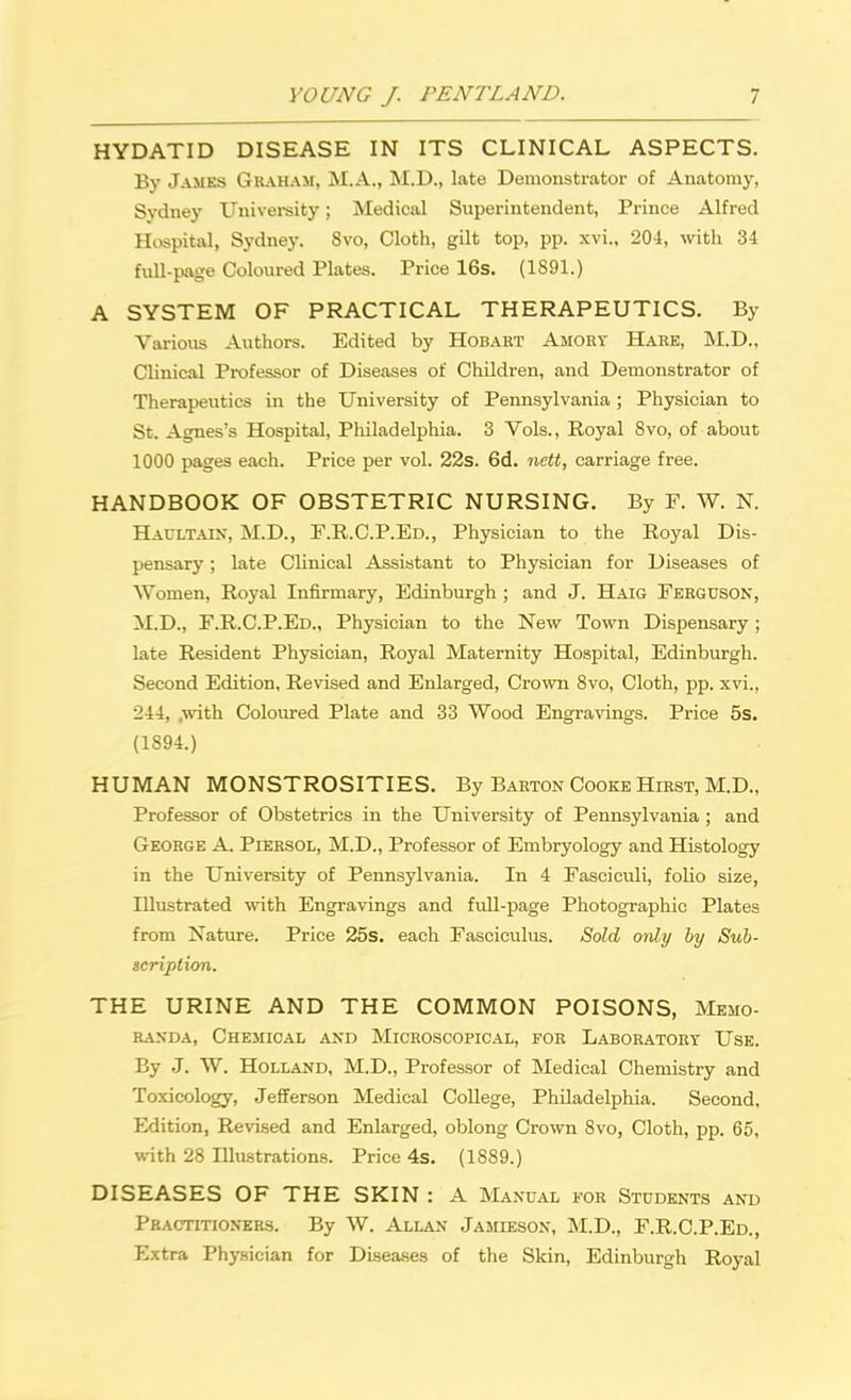 HYDATID DISEASE IN ITS CLINICAL ASPECTS. By James Graham, M.A., M.D., late Demonstrator of Anatomy, Sydney University; Medical Superintendent, Prince Alfred Hospital, Sydney, 8vo, Cloth, gilt top, pp. xvi., 204, with 34 full-page Coloured Plates. Price 16s. (1891.) A SYSTEM OF PRACTICAL THERAPEUTICS. By Various Authors. Edited by Hobart Amory Hare, M.D.. Clinical Professor of Diseases of Children, and Demonstrator of Therapeutics in the University of Pennsylvania; Physician to St. Agnes's Hospital, Philadelphia. 3 Vols., Royal 8vo, of about 1000 pages each. Price per vol. 22s. 6d. nett, carriage free. HANDBOOK OF OBSTETRIC NURSING. By F. W. N. Haultain, M.D., F.R.C.P.Ed., Physician to the Royal Dis- pensary ; late Clinical Assistant to Physician for Diseases of Women, Royal Infirmary, Edinburgh ; and J. Haig Ferguson, M.D., F.R.C.P.Ed., Physician to the New Town Dispensary; late Resident Physician, Royal Maternity Hospital, Edinburgh. Second Edition, Revised and Enlarged, Crown 8vo, Cloth, pp. xvi., 244, .with Coloured Plate and 33 Wood Engravings. Price 5s. (1894.) HUMAN MONSTROSITIES. By Barton Cooke Hirst, M.D., Professor of Obstetrics in the University of Pennsylvania; and George A. Piersol, M.D., Professor of Embryology and Histology in the University of Pennsylvania. In 4 Fasciculi, fobo size, Illustrated with Engravings and full-page Photographic Plates from Nature. Price 25s. each Fasciculus. Sold only by Sub- scription. THE URINE AND THE COMMON POISONS, Memo- randa, Chemical and Microscopical, for Laboratory Use. By J. W. Holland, M.D., Professor of Medical Chemistry and Toxicology, Jefferson Medical College, Philadelphia. Second, Edition, Revised and Enlarged, oblong Crown 8vo, Cloth, pp. 65, with 28 Illustrations. Price 4s. (1889.) DISEASES OF THE SKIN: A Manual for Students and Practitioners. By W. Allan Jamieson, M.D., F.R.C.P.Ed., Extra Physician for Diseases of the Skin, Edinburgh Royal