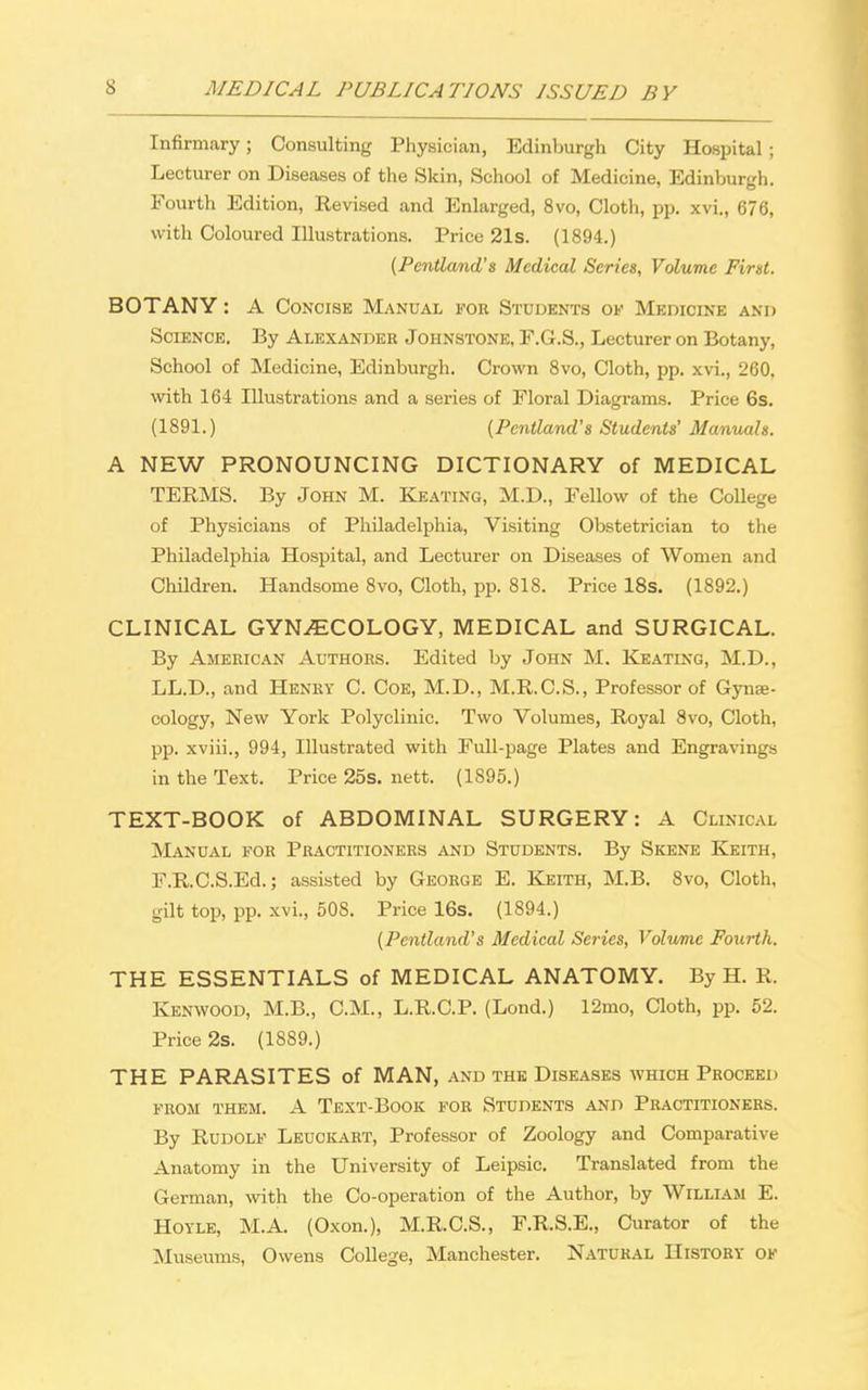 Infirmary; Consulting Physician, Edinburgh City Hospital ; Lecturer on Diseases of the Skin, School of Medicine, Edinburgh. Fourth Edition, Revised and Enlarged, 8vo, Cloth, pp. xvi., 676, with Coloured Illustrations. Price 21s. (1894.) (Pcntland's Medical Series, Volume First. BOTANY : A Concise Manual for Students of Medicine and Science. By Alexander Johnstone, F.G.S., Lecturer on Botany, School of Medicine, Edinburgh. Crown 8vo, Cloth, pp. xvi., 260. with 164 Illustrations and a series of Floral Diagrams. Price 6s. (1891.) (Pcntland's Students' Manuals. A NEW PRONOUNCING DICTIONARY of MEDICAL TERMS. By John M. Keating, M.D., Fellow of the College of Physicians of Philadelphia, Visiting Obstetrician to the Philadelphia Hospital, and Lecturer on Diseases of Women and Children. Handsome 8vo, Cloth, pp. 818. Price 18s. (1892.) CLINICAL GYNAECOLOGY, MEDICAL and SURGICAL. By American Authors. Edited by John M. Keating, M.D., LL.D., and Henry C. Coe, M.D., M.R.C.S., Professor of Gynae- cology, New York Polyclinic. Two Volumes, Royal 8vo, Cloth, pp. xviii., 994, Illustrated with Full-page Plates and Engravings in the Text. Price 25s. nett. (1S95.) TEXT-BOOK of ABDOMINAL SURGERY: A Clinical Manual for Practitioners and Students. By Skene Keith, F.RC.S.Ed.; assisted by George E. Keith, M.B. 8vo, Cloth, gilt top, pp. xvi., 50S. Price 16s. (1894.) (Pcntland's Medical Series, Volume Fourth. THE ESSENTIALS of MEDICAL ANATOMY. By H. R. Kenwood, M.B., CM., L.R.C.P. (Lond.) 12mo, Cloth, pp. 52. Price 2s. (1889.) THE PARASITES of MAN, and the Diseases which Proceed from them. A Text-Book for Students and Practitioners. By Rudolf Leuckart, Professor of Zoology and Comparative Anatomy in the University of Leipsic. Translated from the German, with the Co-operation of the Author, by William E. Hoyle, M.A. (Oxon.), M.R.C.S., F.R.S.E., Curator of the Museums, Owens College, Manchester. Natural History ok