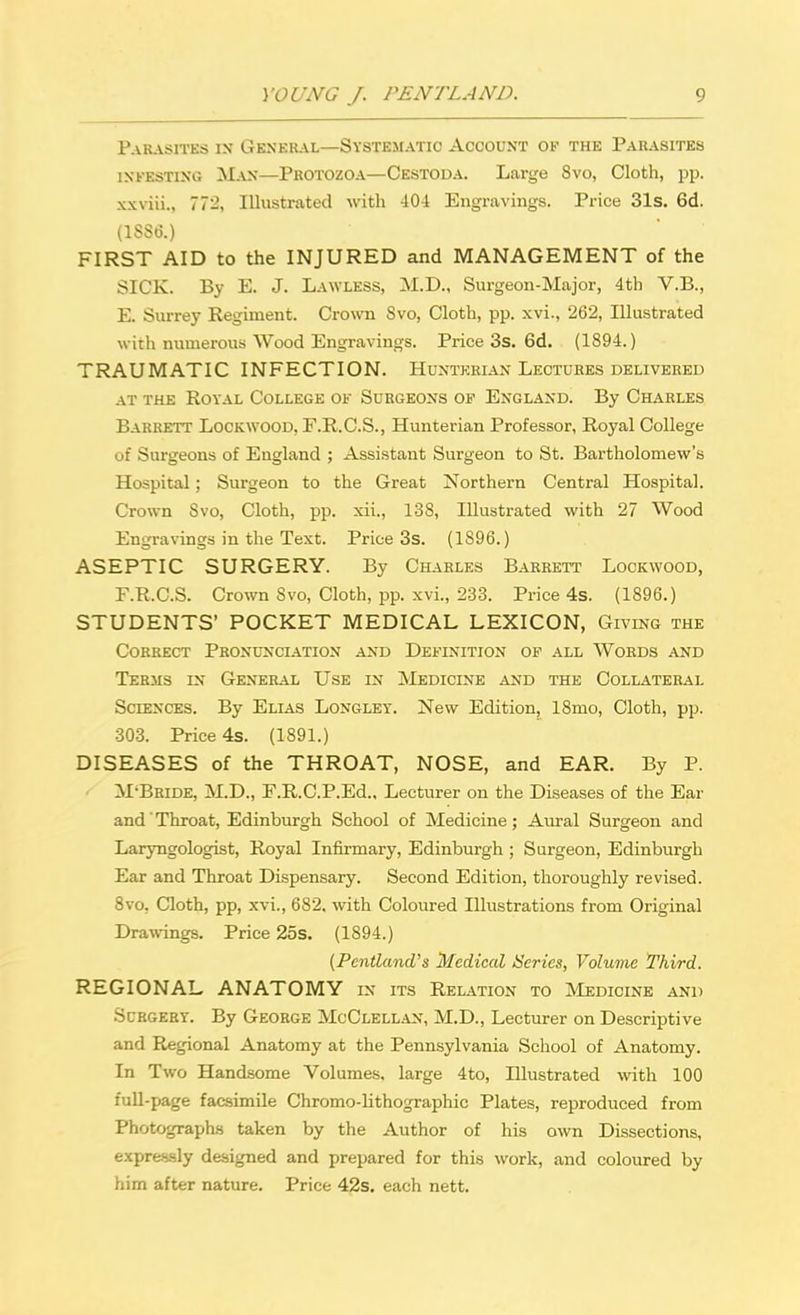Parasites in General—Systematic Account of the Parasites infesting Man—Protozoa—Cestoda. Large 8vo, Cloth, pp. xxviii., 772, Illustrated with 404 Engravings. Price 31s. 6d. (1886.) FIRST AID to the INJURED and MANAGEMENT of the SICK. By E. J. Lawless, M.D., Surgeon-Major, 4th V.B., E. Surrey Regiment. Crown Svo, Cloth, pp. xvi., 262, Illustrated with numerous Wood Engravings. Price 3s. 6d. (1894.) TRAUMATIC INFECTION. Huntkkian Lectures delivered at the Royal College ok Surgeons of England. By Charles Barrett Lockwood, F.R.C.S., Hunterian Professor, Royal College if Surgeons of England ; Assistant Surgeon to St. Bartholomew's Hospital; Surgeon to the Great Northern Central Hospital. Crown Svo, Cloth, pp. xii., 138, Illustrated with 27 Wood Engravings in the Text. Price 3s. (1S96.) ASEPTIC SURGERY. By Charles Barrett Lockwood, F. R.C.S. Crown Svo, Cloth, pp. xvi., 233. Price 4s. (1896.) STUDENTS' POCKET MEDICAL LEXICON, Giving the Correct Pronunciation and Definition of all Words and Terms in General Use in Medicine and the Collateral Sciences. By Elias Longley. New Edition, 18mo, Cloth, pp. 303. Price 4s. (1891.) DISEASES of the THROAT, NOSE, and EAR. By P. M-Bride, M.D., E.R.C.P.Ed., Lecturer on the Diseases of the Ear and' Throat, Edinburgh School of Medicine; Aural Surgeon and Laryngologist, Royal Infirmary, Edinburgh ; Surgeon, Edinburgh Ear and Throat Dispensary. Second Edition, thoroughly revised. 8vo, Cloth, pp, xvi., 682. with Coloured Illustrations from Original Drawings. Price 25s. (1894.) {Pentland's Medical iSeries, Volume Third. REGIONAL ANATOMY in its Relation to Medicine and Surgery. By George McClellan, M.D., Lecturer on Descriptive and Regional Anatomy at the Pennsylvania School of Anatomy. In Two Handsome Volumes, large 4to, Illustrated with 100 full-page facsimile Chromo-lithographic Plates, reproduced from Photographs taken by the Author of his own Dissections, expressly designed and prepared for this work, and coloured by him after nature. Price 42s. each nett.
