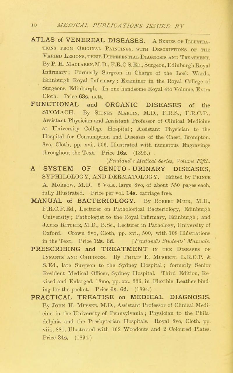 ATLAS of VENEREAL DISEASES. A Series ok Illustra- tions from Original Paintings, with Descriptions of the Varied Lesions, their Differential Diagnosis and Treatment. By P. H. Maolaren.M.D., F.R.C.S.Ed., Surgeon, Edinburgh Royal Infirmary; Formerly Surgeon in Charge of the Lock Wards, Edinburgh Royal Infirmary; Examiner in the Royal College of Surgeons, Edinburgh. In one handsome Royal 4to Volume, Extra Cloth. Price 63s. nett. FUNCTIONAL and ORGANIC DISEASES of the STOMACH. By Sidney Martin, M.D., F.R.S., F.R.C.P., Assistant Physician and Assistant Professor of Clinical Medicine at University College Hospital; Assistant Physician to the Hospital for Consumption and Diseases of the Chest, Brompton. 8vo, Cloth, pp. xvi., 506, Illustrated with numerous Engravings throughout the Text. Price 16s. (1895.) (Pentland's Medical Series, Volume Fifth. A SYSTEM OF GENITO - URINARY DISEASES, SYPHILOLOGY, AND DERMATOLOGY. Edited by Prince A. Morrow, M.D. 6 Vols., large 8vo, of about 550 pages each, fully Illustrated. Price per vol. 14s. carriage free. MANUAL of BACTERIOLOGY. By Robert Muir, M.D., F.R.C.P.Ed., Lecturer on Pathological Bacteriology, Edinburgh University ; Pathologist to the Royal Infirmary, Edinburgh ; and James Ritchie, M.D., B.Sc, Lecturer in Pathology, University of Oxford. Crown 8vo, Cloth, pp. xvi., 500, with 108 Illustrations in the Text. Price 12s. 6d. [Pentland's Students' Manuals. PRESCRIBING and TREATMENT in the Diseases of Infants and Children. By Philip E. Muskett, L.R.C.P. & S.Ed., late Surgeon to the Sydney Hospital ; formerly Senior Resident Medical Officer, Sydney Hospital. Third Edition, Re- vised and Enlarged, 18mo, pp. xx., 336, in Flexible Leather bind- ing for the pocket. Price 6s. 6d. (1894.) PRACTICAL TREATISE on MEDICAL DIAGNOSIS. By John H. Musser. M.D., Assistant Professor of Clinical Medi- cine in the University of Pennsylvania; Physician to the Phila- delphia and the Presbyterian Hospitals. Royal 8vo, Cloth, pp. viii., 881, Illustrated with 162 Woodcuts and 2 Coloured Plates. Price 24s. (1894.)