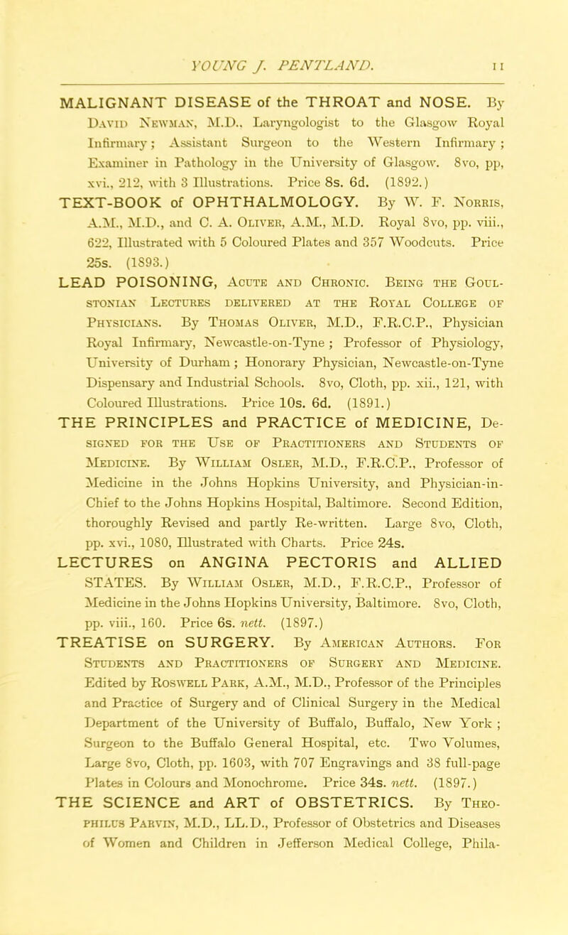 MALIGNANT DISEASE of the THROAT and NOSE. By David Newman, M.D.. Laryngologist to the Glasgow Royal Infirmary; Assistant Surgeon to the Western Infirmary ; Examiner in Pathology in the University of Glasgow. 8vo, pp, xvi.. 212, with 3 Illustrations. Price 8s. 6d. (1892.) TEXT-BOOK of OPHTHALMOLOGY. By W. P. Norms, A.M., M.D., and C. A. Oliver, A.M., M.D. Royal 8vo, pp. viii., 622, Illustrated with 5 Coloured Plates and 357 Woodcuts. Price 25s. (1893.) LEAD POISONING, Acute and Chronic. Being the Goul- stonian Lectures delivered at the Royal College of Physicians. By Thomas Oliver, M.D., F.R.C.P., Physician Royal Infirmary, Newcastle-on-Tyne ; Professor of Physiology, University of Durham; Honorary Physician, Newcastle-on-Tyne Dispensary and Industrial Schools. 8vo, Cloth, pp. xii., 121, with Coloured Illustrations. Price 10s. 6d. (1891.) THE PRINCIPLES and PRACTICE of MEDICINE, De- signed for the Use of Practitioners and Students of Medicine. By William Osler, M.D., F.R.C.P., Professor of Medicine in the Johns Hopkins University, and Physician-in- Chief to the Johns Hopkins Hospital, Baltimore. Second Edition, thoroughly Revised and partly Re-written. Large 8vo, Cloth, pp. xvi., 1080, Illustrated with Charts. Price 24s. LECTURES on ANGINA PECTORIS and ALLIED STATES. By William Osler, M.D., F.R.C.P., Professor of Medicine in the Johns Hopkins University, Baltimore. Svo, Cloth, pp. viii., 160. Price 6s. nett. (1S97.) TREATISE on SURGERY. By American Authors. For Students and Practitioners of Surgery and Medicine. Edited by Roswell Park, A.M., M.D., Professor of the Principles and Practice of Surgery and of Clinical Surgery in the Medical Department of the University of Buffalo, Buffalo, New York ; Surgeon to the Buffalo General Hospital, etc. Two Volumes, Large Svo, Cloth, pp. 1603, with 707 Engravings and 38 full-page Plates in Colours and Monochrome. Price 34s. nett. (1897.) THE SCIENCE and ART of OBSTETRICS. By Theo- philus Parvin, M.D., LL.D., Professor of Obstetrics and Diseases of Women and Children in Jefferson Medical College, Phila-