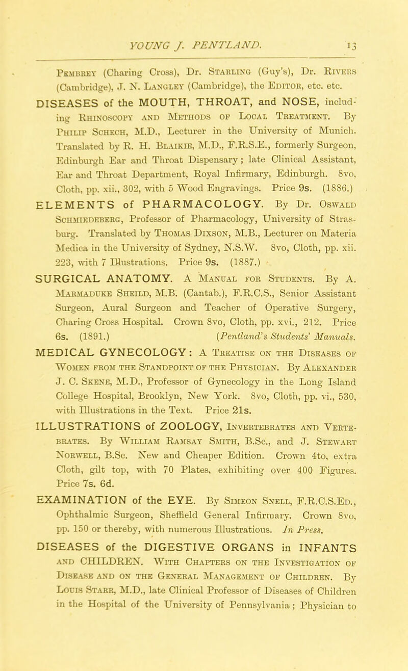 Pembrey (Charing Cross), Dr. Starling (Guy's), Dr. Rivkuh (Cambridge), J. N. Lancley (Cambridge), the Editor, etc. etc. DISEASES of the MOUTH, THROAT, and NOSE, includ- ing Rhinoscopy and Methods of Local Treatment. By Philip Schech, M.D., Lecturer in the University of Munich. Translated by R. H. Blaikie, M.D., F.R.S.E., formerly Surgeon, Edinburgh Ear and Throat Dispensary; late Clinical Assistant, Ear and Throat Department, Royal Infirmary, Edinburgh. Svo, Cloth, pp. xii., 302, with 5 Wood Engravings. Price 9s. (1886.) ELEMENTS of PHARMACOLOGY. By Dr. Oswald Schmiedeberg, Professor of Pharmacology, University of Stras- burg. Translated by Thomas Dixson, M.B., Lecturer on Materia Medica in the University of Sydney, N.S.W. Svo, Cloth, pp. xii. 223, with 7 Illustrations. Price 9s. (1887.) - SURGICAL ANATOMY. A Manual for Students. By A. Marmaduke Sheild, M.B. (Cantab.), F.R.C.S., Senior Assistant Surgeon, Aural Surgeon and Teacher of Operative Surgery, Charing Cross Hospital. Crown 8vo, Cloth, pp. xvi., 212. Price 6s. (1891.) {Pentland's Students' Manuals. MEDICAL GYNECOLOGY : A Treatise on the Diseases of Women prom the Standpoint of the Physician. By Alexander J. C. Skene, M.D., Professor of Gynecology in the Long Island College Hospital, Brooklyn, New York. Svo, Cloth, pp. vi., 530, with Illustrations in the Text. Price 21s. ILLUSTRATIONS of ZOOLOGY, Invertebrates and Verte- brates. By William Ramsay Smith, B.Sc, and J. Stewart Norwell, B.Sc. New and Cheaper Edition. Crown 4to, extra Cloth, gilt top, with 70 Plates, exhibiting over 400 Figures. Price 7s. 6d. EXAMINATION of the EYE. By Simeon Snell, F.R.C.S.Ed., Ophthalmic Surgeon, Sheffield General Infirmary. Crown 8vo, pp. 150 or thereby, with numerous Illustratious. In Press. DISEASES of the DIGESTIVE ORGANS in INFANTS and CHILDREN. With Chapters on the Investigation of Disease and on the General Management of Children. By Louis Starr, M.D., late Clinical Professor of Diseases of Children in the Hospital of the University of Pennsylvania; Physician to
