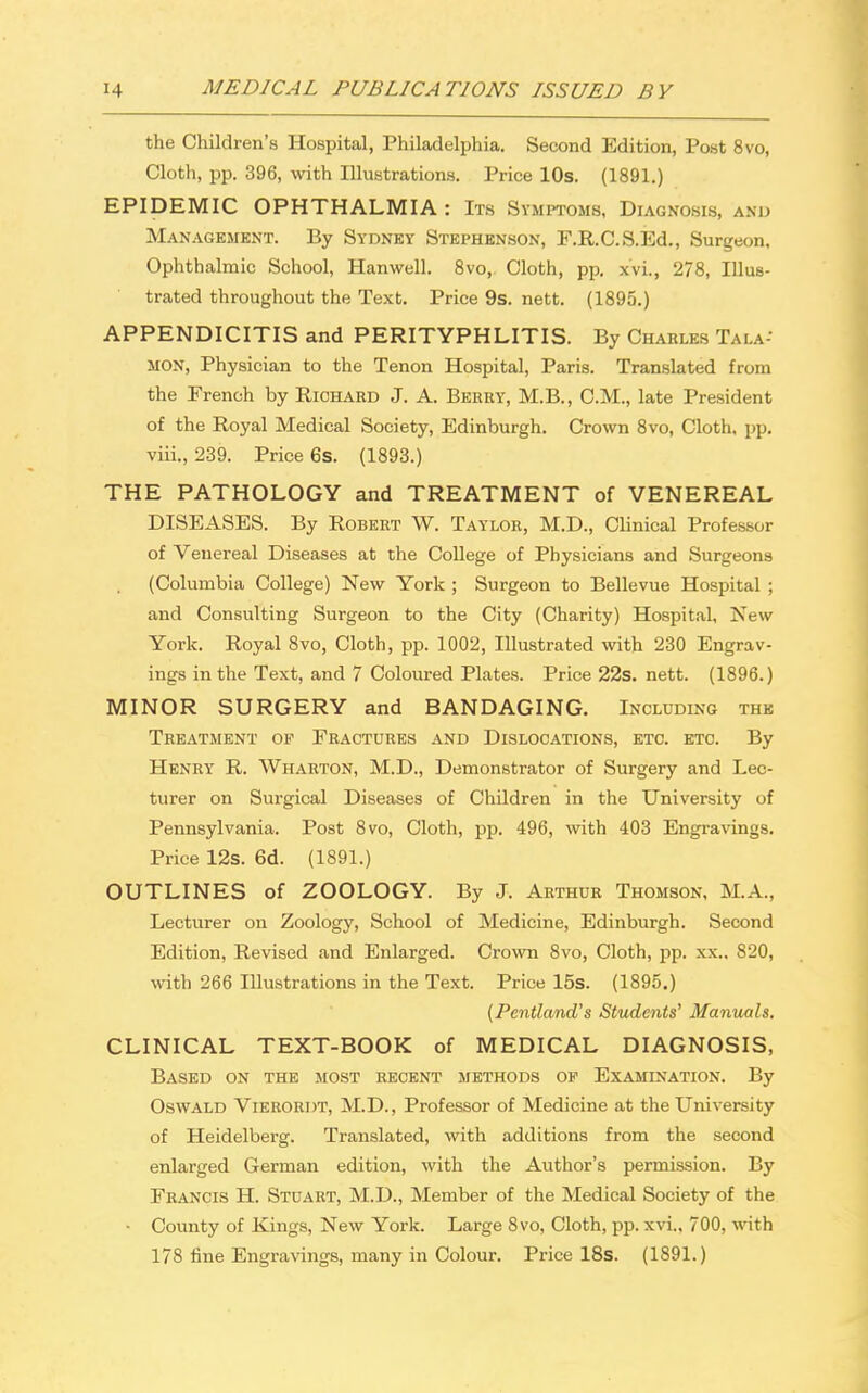 the Children's Hospital, Philadelphia. Second Edition, Post 8vo, Cloth, pp. 396, with Illustrations. Price 10s. (1891.) EPIDEMIC OPHTHALMIA : Its Symptoms, Diagnosis, and Management. By Sydney Stephenson, F.R.C.S.Ed., Surgeon, Ophthalmic School, Hanwell. 8vo, Cloth, pp. xvi., 278, Illus- trated throughout the Text. Price 9s. nett. (1895.) APPENDICITIS and PERITYPHLITIS. By Chahles Tai.a- mon, Physician to the Tenon Hospital, Paris. Translated from the French by Richard J. A. Berry, M.B., CM., late President of the Royal Medical Society, Edinburgh. Crown 8vo, Cloth, pp. viii., 239. Price 6s. (1893.) THE PATHOLOGY and TREATMENT of VENEREAL DISEASES. By Robert W. Taylor, M.D., Clinical Professor of Venereal Diseases at the College of Physicians and Surgeons (Columbia College) New York ; Surgeon to Bellevue Hospital ; and Consulting Surgeon to the City (Charity) Hospital, New York. Royal 8vo, Cloth, pp. 1002, Illustrated with 230 Engrav- ings in the Text, and 7 Coloured Plates. Price 22s. nett. (1896.) MINOR SURGERY and BANDAGING. Including the Treatment of Fractures and Dislocations, etc. etc. By Henry R. Wharton, M.D., Demonstrator of Surgery and Lec- turer on Surgical Diseases of Children in the University of Pennsylvania. Post 8vo, Cloth, pp. 496, with 403 Engravings. Price 12s. 6d. (1891.) OUTLINES of ZOOLOGY. By J. Arthur Thomson, M.A., Lecturer on Zoology, School of Medicine, Edinburgh. Second Edition, Revised and Enlarged. Crown 8vo, Cloth, pp. xx.. 820, with 266 Illustrations in the Text. Price 15s. (1895.) (Pentland's Students' Manuals. CLINICAL TEXT-BOOK of MEDICAL DIAGNOSIS, Based on the most recent methods of Examination. By Oswald Vierordt, M.D., Professor of Medicine at the University of Heidelberg. Translated, with additions from the second enlarged German edition, with the Author's permission. By Francis H. Stuart, M.D., Member of the Medical Society of the • County of Kings, New York. Large 8vo, Cloth, pp. xvi., 700, with 178 fine Engravings, many in Colour. Price 18s. (1891.)