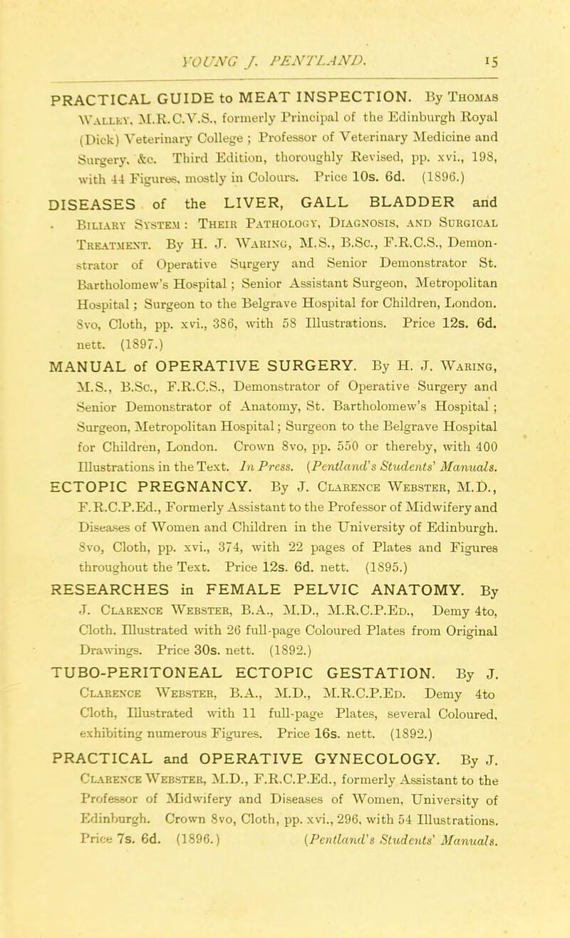PRACTICAL GUIDE to MEAT INSPECTION. By Thomas Walley, M.R.C.V.S., formerly Principal of the Edinburgh Royal (Dick) Veterinary College ; Professor of Veterinary Medicine and Surgery, &c. Third Edition, thoroughly Revised, pp. xvi., 198, with 44 Figures, mostly in Colours. Price 10s. 6d. (1S96.) DISEASES of the LIVER, GALL BLADDER and Biliary System: Their Pathology, Diagnosis, and Surgical Treatment. By H. J. Waring, M.S., B.Sc, F.R.C.S., Demon- strator of Operative Surgery and Senior Demonstrator St. Bartholomew's Hospital; Senior Assistant Surgeon, Metropolitan Hospital; Surgeon to the Belgrave Hospital for Children, London. Svo, Cloth, pp. xvi., 386, with 58 Illustrations. Price 12s. 6d. nett. (1897.) MANUAL of OPERATIVE SURGERY. By H. J. Waring, M.S., B.Sc, F.R.C.S., Demonstrator of Operative Surgery and Senior Demonstrator of Anatomy, St. Bartholomew's Hospital ; Surgeon, Metropolitan Hospital; Surgeon to the Belgrave Hospital for Children, London. Crown Svo, pp. 550 or thereby, with 400 Illustrations in the Text. In Press. (PentlcuuVs Students' Manuals. ECTOPIC PREGNANCY. By J. Clarence Webster, M.D., F.R.C.P.Ed., Formerly Assistant to the Professor of Midwifery and Diseases of Women and Children in the University of Edinburgh. Svo, Cloth, pp. xvi., 374, with 22 pages of Plates and Figures throughout the Text. Price 12s. 6d. nett. (1895.) RESEARCHES in FEMALE PELVIC ANATOMY. By .J. Clarence Webster, B.A., M.D., M.R.C.P.Ed., Demy 4to, Cloth. Illustrated with 26 full-page Coloured Plates from Original Drawings. Price 30s. nett. (1892.) TUBO-PERITONEAL ECTOPIC GESTATION. By J. Clarence Webster, B.A., M.D., M.R.C.P.Ed. Demy 4to Cloth, Illustrated with 11 full-page Plates, several Coloured, exhibiting numerous Figures. Price 16s. nett. (1892.) PRACTICAL and OPERATIVE GYNECOLOGY. By J. Clarence Webster, M.D., F.R.C.P.Ed., formerly Assistant to the Professor of Midwifery and Diseases of Women, University of Edinburgh. Crown 8vo, Cloth, pp. xvi., 296, with 54 Illustrations. Price 7s.6d. (1896.) (Pcntland's Students'Manuals.