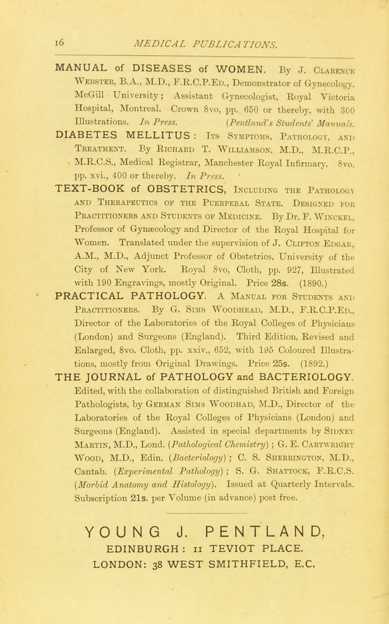 MEDICAL PUBLIC A TIONS. MANUAL of DISEASES of WOMEN. By J. Clabbncb Wehster, B.A., M.D., F.R.C.P.Ed., Demonstrator of Gynecology, McGill University; Assistant Gynecologist, Royal Victoria Hospital, Montreal. Crown 8vo, pp.. 650 or thereby, with 300 Illustrations. In Press. (Pentland's Students' Manuals. DIABETES MELLITUS : Its Symptoms, Pathology, and Treatment. By Richard T. Williamson, M.D., M.R.C.P., M.R.C.S., Medical Registrar, Manchester Royal Infirmary. 8vo. pp. xvi., 400 or thereby. In Press. TEXT-BOOK of OBSTETRICS, Including the Pathology and Therapeutics of the Puerperal State. Designed for Practitioners and Students of Medicine. By Dr. F. Winckel, Professor of Gynaecology and Director of the Royal Hospital for Women. Translated under the supervision of J. Clifton Edgar. A.M., M.D., Adjunct Professor of Obstetrics, University of the City of New York. Royal 8vo, Cloth, pp. 927, Illustrated with 190 Engravings, mostly Original. Price 28s. (1890.) PRACTICAL PATHOLOGY. A Manual for Students and Practitioners. By G. Sims Woodhead, M.D., F.R.C.P.Ed., Director of the Laboratories of the Royal Colleges of Physicians (London) and Surgeons (England). Third Edition, Revised and Enlarged, 8vo. Cloth, pp. xxiv., 652, with 195 Coloured Illustra- tions, mostly from Original Drawings. Price 25s. (1892.) THE JOURNAL of PATHOLOGY and BACTERIOLOGY. Edited, with the collaboration of distinguished British and Foreign Pathologists, by German Sims Woodhad, M.D., Director of the Laboratories of the Royal Colleges of Physicians (London) and Surgeons (England). Assisted in special departments by Sidney Martin, M.D., Lond. (Pathological Chemistry) ; G. E. Cartwright Wood, M.D., Edin. (Bacteriology); C. S. Sherrington, M.D., Cantab. (Experimental Pathology) ; S. G. Shattock, F.R.C.S. (Morbid Anatomy and Histology). Issued at Quarterly Intervals. Subscription 21s. per Volume (in advance) post free. YOUNG J. PENTLAND, EDINBURGH : n TEVIOT PLACE. LONDON: 38 WEST SMITHFIELD, E.C.