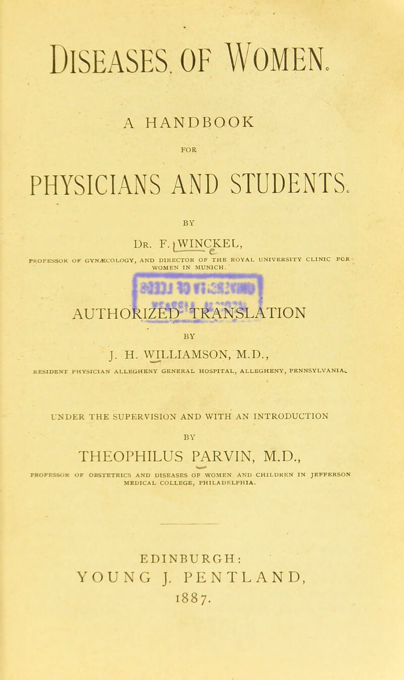 Diseases, of Women. A HANDBOOK FOR PHYSICIANS AND STUDENTS. BY Dr. F. [WINCKEL, PKOFESSUK OF GYNECOLOGY, AND DIRECTOR OF THE ROYAL UNIVERSITY CLINIC FOR WOMEN IN MUNICH. AUTH ORlf^ltR AN SLATION BY J. H. ^VILLIAMSON, M.D., RESIDENT PHYSICIAN ALLEGHENY GENERAL HOSPITAL, ALLEGHENY, PENNSYLVANIA*. UNDER THE SUPERVISION AND WITH AN INTRODUCTION BY THEOPHILUS PARVIN, M.D., PROFESSOR OF OBSTETRICS AND DISEASES OF WOMEN AND CHILDREN IN JEFFERSON MEDICAL COLLEGE, PHILADELPHIA. EDINBURGH : YOUNG J. PENTLAND, 1887.