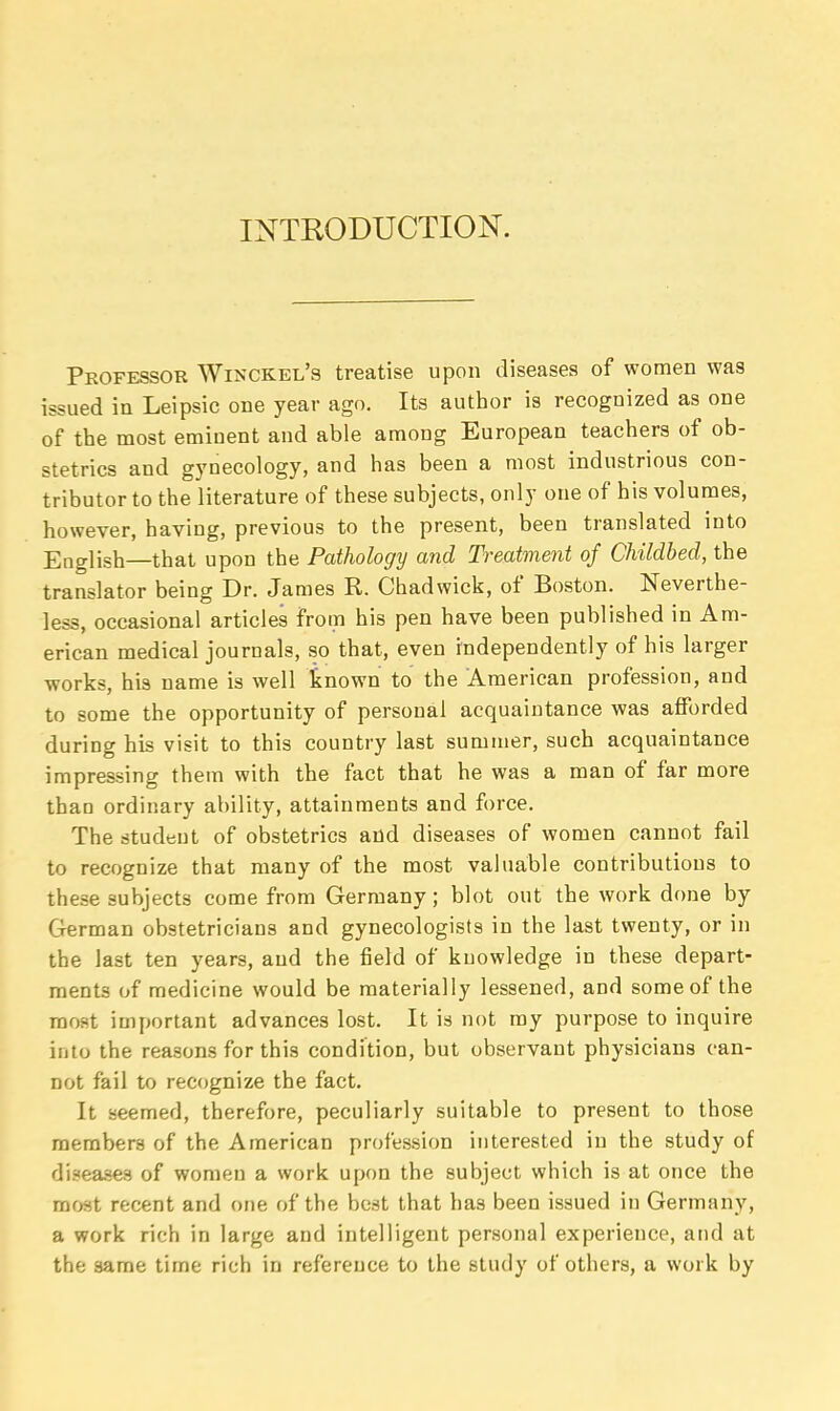 INTRODUCTION. Professor Winckel's treatise upon diseases of women was issued in Leipsic one year ago. Its author is recognized as one of the most eminent and able among European teachers of ob- stetrics and gynecology, and has been a most industrious con- tributor to the literature of these subjects, only one of his volumes, however, having, previous to the present, been translated into English—that upon the Pathology and Treatment of Childbed, the translator being Dr. James R. Chad wick, of Boston. Neverthe- less, occasional articles from his pen have been published in Am- erican medical journals, so that, even independently of his larger works, his name is well known to the American profession, and to some the opportunity of personal acquaintance was afforded during his visit to this country last summer, such acquaintance impressing them with the fact that he was a man of far more than ordinary ability, attainments and force. The student of obstetrics and diseases of women cannot fail to recognize that many of the most valuable contributions to these subjects come from Germany; blot out the work done by German obstetricians and gynecologists in the last twenty, or in the last ten years, and the field of knowledge in these depart- ments of medicine would be materially lessened, and some of the most important advances lost. It is not my purpose to inquire into the reasons for this condition, but observant physicians can- not fail to recognize the fact. It seemed, therefore, peculiarly suitable to present to those members of the American profession interested in the study of diseases of women a work upon the subject which is at once the most recent and one of the best that has been issued in Germany, a work rich in large and intelligent personal experience, and at the same time rich in reference to the study of others, a work by