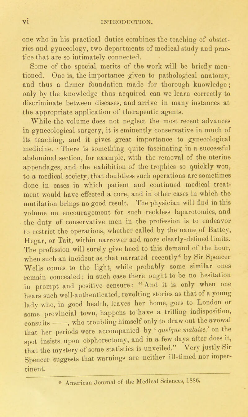 one who in his practical duties combines the teaching of obstet- rics and gynecology, two departments of medical study and prac- tice that are so intimately connected. Some of the special merits of the work will be briefly men- tioned. One is, the importance given to pathological anatomy, and thus a firmer foundation made for thorough knowledge; only by the knowledge thus acquired can we learn correctly to discriminate between diseases, and arrive in many instances at the appropriate application of therapeutic agents. While the volume does not neglect the most recent advances in gynecological surgery, it is eminently conservative in much of its teaching, and it gives great importance to gynecological medicine. • There is something quite fascinating in a successful abdominal section, for example, with the removal of the uterine appendages, and the exhibition of the trophies so quickly won, to a medical society, that doubtless such operations are sometimes done in cases in which patient and continued medical treat- ment would have effected a cure, and in other cases in which the mutilation brings no good result. The physician will find in this volume no encouragement for such reckless laparotomies, and the duty of conservative men in the profession is to endeavor to restrict the operations, whether called by the name of Battey, Hegar, or Tait, within narrower and more clearly-defined limits. The profession will surely give heed to this demand of the hour, when such an incident as that narrated recently* by Sir Spencer Wells comes to the light, while probably some similar ones remain concealed ; in such case there ought to be no hesitation in prompt and positive censure: And it is. only when one hears such well-authenticated, revolting stories as that of a young lady who, in good health, leaves her home, goes to London or some provincial town, happens to have a trifling indisposition, consults 1 wno troubling himself only to draw out the avowal that her periods were accompanied by ' quelque malaise ' on the spot insists upon oophorectomy, and in a few days after does it, that the mystery of some statistics is unveiled. Very justly Sir Spencer suggests that warnings are neither ill-timed nor imper- tinent. * American Journal of the Medical Sciences, 18S6.