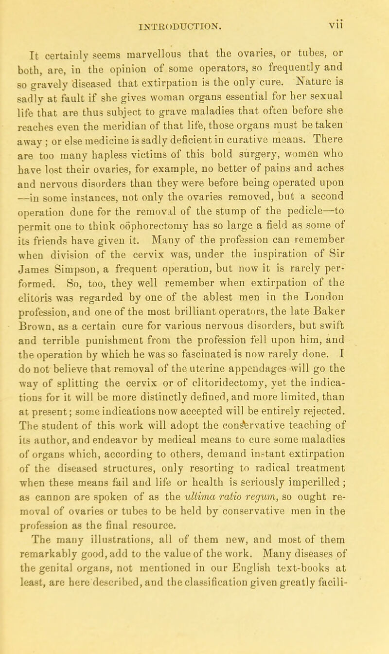 It certainly seems marvellous that the ovaries, or tubes, or both, are, iu the opinion of some operators, so frequently and so gravely diseased that extirpation is the only cure. Nature is sadly at fault if she gives woman organs essential for her sexual life that are thus subject to grave maladies that often before she reaches even the meridian of that life, those organs must be taken away ; or else medicine is sadly deficient in curative means. There are too many hapless victims of this bold surgery, women who have lost their ovaries, for example, no better of pains and aches and nervous disorders than they were before being operated upon —in some instances, not only the ovaries removed, but a second operation done for the remov.il of the stump of the pedicle—to permit one to think oophorectomy has so large a field as some of its friends have given it. Many of the profession can remember when division of the cervix was, under the inspiration of Sir James Simpson, a frequent operation, but now it is rarely per- formed. So, too, they well remember when extirpation of the clitoris was regarded by one of the ablest men in the London profession, and one of the most brilliant operators, the late Baker Brown, as a certain cure for various nervous disorders, but swift and terrible punishment from the profession fell upon him, and the operation by which he was so fascinated is now rarely done. I do not believe that removal of the uterine appendages •will go the way of splitting the cervix or of clitoridectomy, yet the indica- tions for it will be more distinctly defined, and more limited, than at present; some indications now accepted will be entirely rejected. The student of this work will adopt the conservative teaching of it.s author, and endeavor by medical means to cure some maladies of organs which, according to others, demand in.-tant extirpation of the diseased structures, only resorting to radical treatment when these means fail and life or health is seriously imperilled ; as cannon are spoken of as the ultima ratio regum, so ought re- moval of ovaries or tubes to be held by conservative men in the profession as the final resource. The many illustrations, all of them new, and most of them remarkably good, add to the value of the work. Many diseases of the genital organs, not mentioned in our English text-books at least, are here described, and the classification given greatly facili-