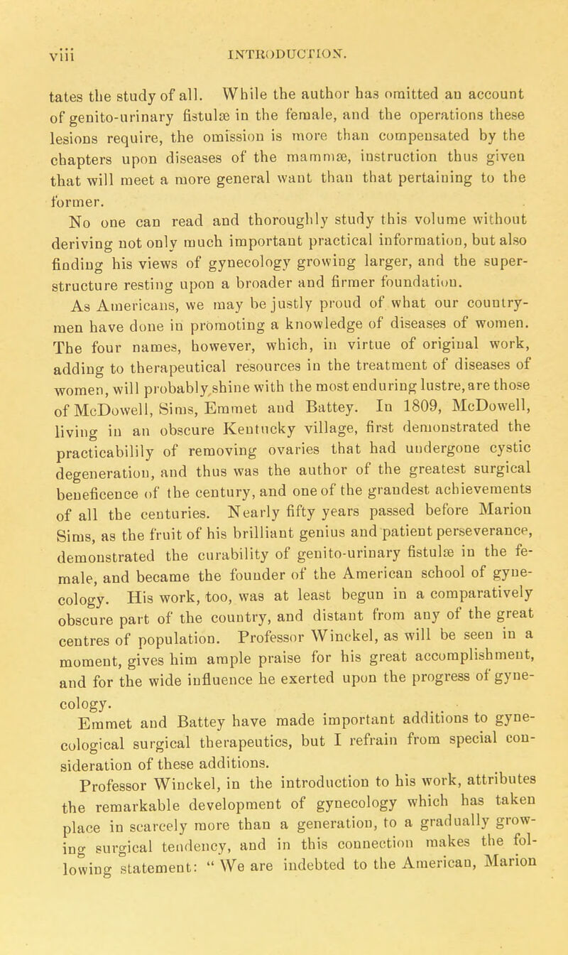 tates the study of all. While the author ha3 omitted an account of genito-urinary fistulse in the female, and the operations these lesions require, the omission is more than compensated by the chapters upon diseases of the mamma?, instruction thus given that will meet a more general want than that pertaining to the former. No one can read and thoroughly study this volume without deriving not only much important practical information, but also finding his views of gynecology growing larger, and the super- structure resting upon a broader and firmer foundation. As Americans, we may be justly proud of what our country- men have done in promoting a knowledge of diseases of women. The four names, however, which, in virtue of original work, adding to therapeutical resources in the treatment of diseases of women, will probably shine with the most enduring lustre, are those of McDowell, Sims, Emmet and Battey. In 1809, McDowell, living in an obscure Kentucky village, first demonstrated the practicabilily of removing ovaries that had undergone cystic degeneration, and thus was the author of the greatest surgical beneficence of the century, and one of the grandest achievements of all the centuries. Nearly fifty years passed before Marion Sims, as the fruit of his brilliant genius and patient perseverance, demonstrated the curability of genito-urinary fistulas in the fe- male, and became the founder of the American school of gyne- cology. His work, too, was at least begun in a comparatively obscure part of the country, and distant from any of the great centres of population. Professor Winckel, as will be seen in a moment, gives him ample praise for his great accomplishment, and for the wide influence he exerted upon the progress of gyne- cology. Emmet and Battey have made important additions to gyne- cological surgical therapeutics, but I refrain from special con- sideration of these additions. Professor Winckel, in the introduction to his work, attributes the remarkable development of gynecology which has taken place in scarcely more than a generation, to a gradually grow- ing surgical tendency, and in this connection makes the fol- lowing statement:  We are indebted to the American, Marion