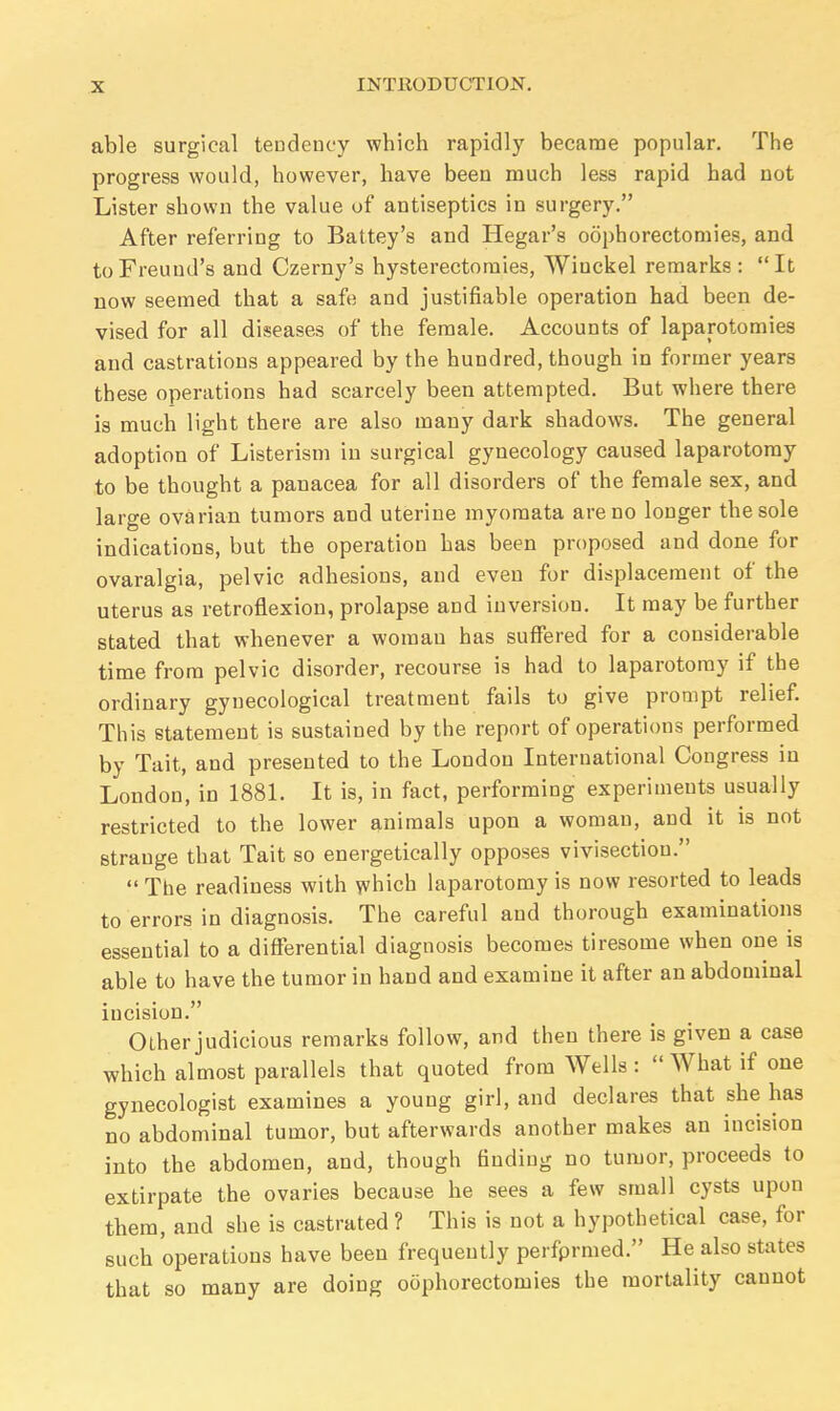 able surgical tendency which rapidly became popular. The progress would, however, have been much less rapid had not Lister shown the value of antiseptics in surgery. After referring to Battey's and Hegar's oophorectomies, and toFreuud's and Czerny's hysterectomies, Winckel remarks: It now seemed that a safe and justifiable operation had been de- vised for all diseases of the female. Accounts of laparotomies and castrations appeared by the hundred, though in former years these operations had scarcely been attempted. But where there is much light there are also many dark shadows. The general adoption of Listerism in surgical gynecology caused laparotomy to be thought a panacea for all disorders of the female sex, and large ovarian tumors and uterine myomata are no longer the sole indications, but the operation has been proposed and done for ovaralgia, pelvic adhesions, and even for displacement of the uterus as retroflexion, prolapse and inversion. It may be further stated that whenever a woman has suffered for a considerable time from pelvic disorder, recourse is had to laparotomy if the ordinary gynecological treatment fails to give prompt relief. This statement is sustained by the report of operations performed by Tait, and presented to the London International Congress in London, in 1881. It is, in fact, performing experiments usually restricted to the lower animals upon a woman, and it is not strange that Tait so energetically opposes vivisection.  The readiness with which laparotomy is now resorted to leads to errors in diagnosis. The careful and thorough examinations essential to a differential diagnosis becomes tiresome when one is able to have the tumor in hand and examine it after an abdominal incision. Other judicious remarks follow, and then there is given a case which almost parallels that quoted from Wells :  What if one gynecologist examines a young girl, and declares that she has no abdominal tumor, but afterwards another makes an incision into the abdomen, and, though finding no tumor, proceeds to extirpate the ovaries because he sees a few small cysts upon them, and she is castrated ? This is not a hypothetical case, for such operations have been frequently perfprmed. He also states that so many are doing oophorectomies the mortality cannot