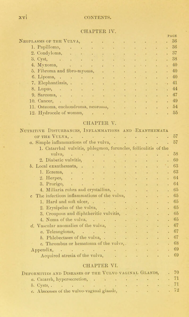 CHAPTER IV. PAGE Neoplasms of the Vulva, 36 1. Papilloma, .......... 36 2. Condyloma, 37 3. Cyst, 38 4. Myxoma, . • . . .40 5. Fibroma and fibro-niyoina, 40 6. Lipoma, . .40 7. Elephantiasis, . . . .41 8. Lupus, ' 44 9. Sarcoma, 47 10. Cancer, . . .49 11. Osteoma, enchondroma, neuroma, 54 12. Hydrocele of woman, 55 CHAPTER V. Nutritive Disturbances, Inflammations and Exanthemata of the Vulva, 57 a. Simple inflammations of the vulva, 57 1. Catarrhal vulvitis, phlegmon, furuncles, folliculitis of the vulva, . . . . . . . . . .58 2. Diabetic vulvitis, . 60 b. Local exanthemata, . . . . . . . ' . 63 1. Eczema, 63 2. Herpes, 64 3. Prurigo, 64 4. Miliaria rubra and crystallina, 65 c The infectious inflammations of the vulva, . . . .65 1. Hard and soft ulcer, 65 2. Erysipelas of the vulva, . . ... . . .65 3. Croupous and diphtheritic vulvitis, 65 4. Noma of the vulva 65 d. Vascular anomalies of the vulva, 67 a. Teleangiotna, 67 b. Phlebectases of the vulva, 67 c. Thrombus or hematoma of the vulva, 68 Appendix, 69 Acquired atresia of the vulva, 69 CHAPTER VI. Defobmities and Diseases of the Vulvo vaginal Glands, . 70 a. Catarrh, hypersecretion, 71 b. Cysts, 71 c. Abscesses of the vulvovaginal glands, 72