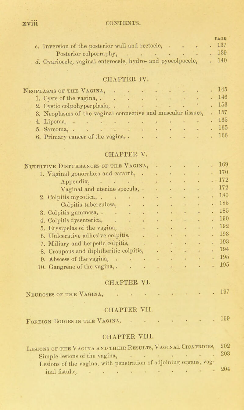 PAGE c. Inversion of the posterior wall and rectocle, .... 137 Posterior colporraphy, 139 d. Ovariocele, vaginal enterocele, hydro- and pyocolpocele, . 140 CHAPTER IV. Neoplasms of the Vagina, 145 1. Cysts of the vagina, . 146 2. Cystic colpohyperplasia, . 153 3. Neoplasms of the vaginal connective and muscular tissues, . 157 4. Lipoma, . . . 165 5. Sarcoma, . . 165 6. Primary cancer of the vagina, 166 CHAPTER V. Nutritive Disturbances op the Vagina, 169 1. Vaginal gonorrhoea and catarrh, 170 Appendix, 172 Vaginal and uterine specula, 172 2. Colpitis mycotica, 1°0 Colpitis tuberculosa, 185 3. Colpitis gummosa, 185 4. Colpitis dysenterica, 190 5. Erysipelas of the vagina, 192 6. Uulcerative adhesive colpitis, 193 7. Miliary and herpetic colpitis, 193 8. Croupous and diphtheritic colpitis, 194 9. Abscess of the vagina, . 195 10. Gangrene of the vagina, 195 CHAPTER VI. Neuroses of the Vagina, 197 CHAPTER VII. Foreign Bodies in the Vagina, 1 CHAPTER VIII. Lesions of the Vagina a nd their Results, Vaginal Cicatrices, 202 Simple lesions of the vagina, . 203 Lesions of the vagina, with penetration of adjoining organs, vag- inal nstulsp,