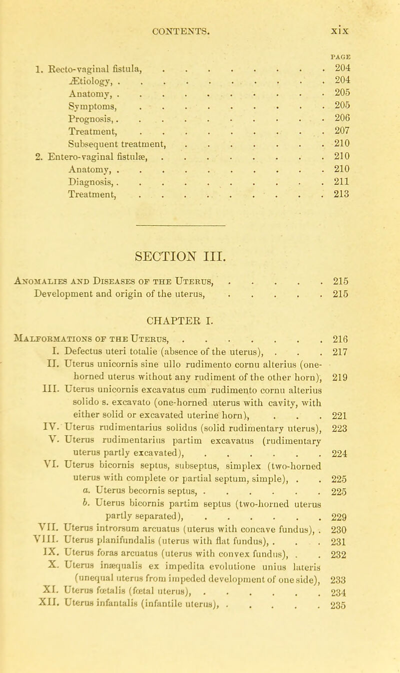 PAGE 1. Recto-vaginal fistula, 204 Etiology, .204 Anatomy, 205 Symptoms, . . • • • • • 205 Prognosis,. . • 206 Treatment, ... . . . . .. . . 207 Subsequent treatment 210 2. Entero-vaginal fistula? 210 Anatomy, 210 Diagnosis, 211 Treatment, . . . .. . . • . . . 213 SECTION III. Anomalies and Diseases of the Uterus, 215 Development and origin of the uterus, 215 CHAPTER I. Malformations of the Uterus, 216 L Defectus uteri totalie (absence of the uterus), . . . 217 II. Uterus unicornis sine ullo rudimento cornu alterius (one- horned uterus without any rudiment of the other horn), 219 III. Uterus unicornis excavatus cum rudimento cornu alterius solido s. excavato (one-horned uterus with cavity, with either solid or excavated uterine horn), . . . 221 IV. Uterus rudimentarius solidus (solid rudimentary uterus), 223 V. Uterus rudimentarius partim excavatus (rudimentary uterus partly excavated), 224 VI. Uterus bicornis septus, subseptus, simplex (two-horned uterus with complete or partial septum, simple), . . 225 a. Uterus becornis septus, 225 6. Uterus bicornis partim septus (two-horned uterus partly separated) 229 VII. Uterus introrsum arcuatus (uterus with concave fundus), . 230 VIII. Uterus planifundalis (uterus with flat fundus), . . . 231 IX. Uterus foraa arcuatus (uterus with convex fundus), . . 232 X. Uterus intequalis ex impedita evolutione unius lateris (unequal uterus from impeded development of one side), 233 XI. Uterus fcetalis (foetal uterus), 234 XII. Uterus infantalis (infantile uterus), 235