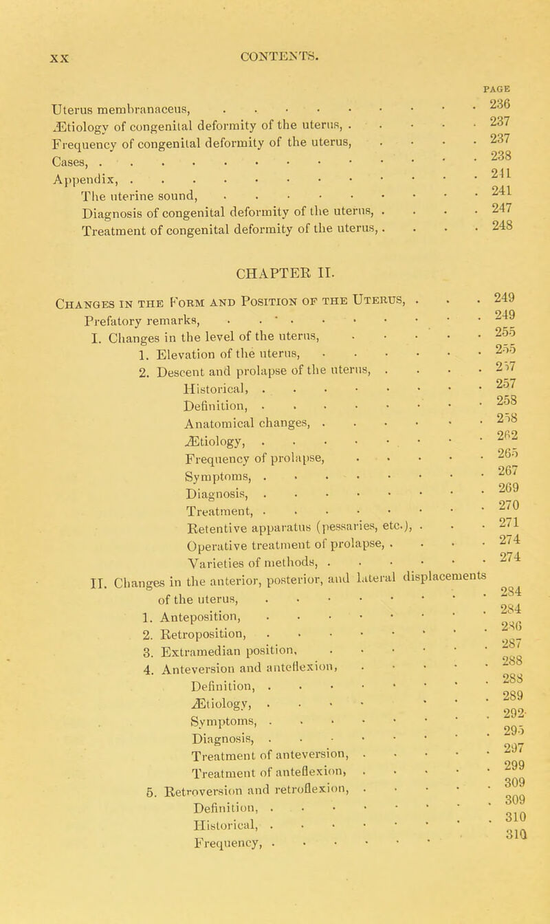 PAGE Uterus membranaceus, . • • .Etiology of congenital deformity of the uterus, ..... 237 Frequency of congenital deformity of the uterus, . • • .237 Cases, . . . ■ . ... • • • • 238 211 Appendix, The uterine sound, Diagnosis of congenital deformity of the uterus, .... 247 Treatment of congenital deformity of the uterus,.... 248 CHAPTER II. Changes in the Form and Position of the Uterus, Prefatory remarks, . . * . ■ I. Changes in the level of the uterus, 1. Elevation of the uterus, 2. Descent and prolapse of the uterus, . Historical, Definition, Anatomical changes, . ^Etiology, Frequency of prolapse, Symptoms, . . . • Diagnosis, Treatment, Retentive apparatus (pessaries, etc), Operative treatment of prolapse, . Varieties of methods, . II. Changes in the anterior, posterior, and lateral of the uterus, 1. Anteposition 2. Retroposition, 3. Extramedian position, 4. Anteversion and anteflexion, Definition, iEtiology, . Symptoms, Diagnosis, Treatment of anteversion, . Treatment of anteflexion, . Definition, . . • Historical, Frequency, . displacements