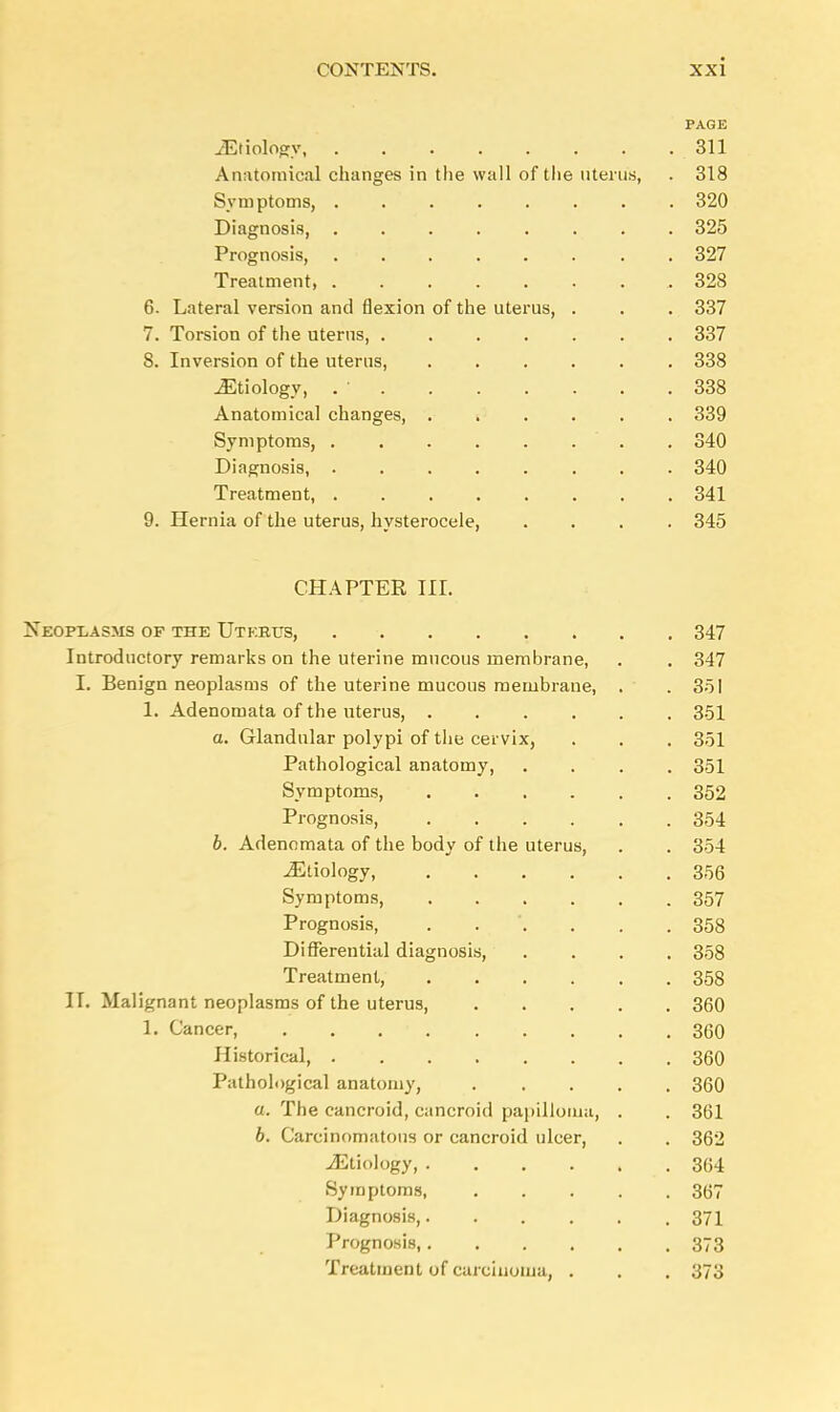 PAGE iEtiologv 311 Anatomical changes in the wall of the uterus, . 318 Symptoms, 320 Diagnosis, 325 Prognosis, 327 Treatment, .328 6. Lateral version and flexion of the uterus, . . . 337 7. Torsion of the uterus, 337 8. Inversion of the uterus, 338 ./Etiology, . ■ 338 Anatomical changes, ...... 339 Symptoms, . 340 Diagnosis, 340 Treatment, 341 9. Hernia of the uterus, hysterocele, .... 345 CHAPTER HI. Neoplasms of the Uterus, 347 Introductory remarks on the uterine mucous membrane, . . 347 I. Benign neoplasms of the uterine mucous membrane, . .351 1. Adenomata of the uterus, 351 a. Glandular polypi of the cervix, . . . 351 Pathological anatomy 351 Symptoms, 352 Prognosis, 354 b. Adenomata of the body of the uterus, . . 354 Etiology, 356 Symptoms 357 Prognosis, 358 Differential diagnosis, .... 358 Treatment, 358 II. Malignant neoplasms of the uterus, 360 1. Cancer, . . . ■ 360 Historical, 360 Pathological anatomy, 360 a. The cancroid, cancroid papilloma, . . 361 b. Carcinomatous or cancroid ulcer, . . 362 Etiology .364 Symptoms, 367 Diagnosis, 371 Prognosis, 373 Treatment of carcinoma, . . . 373