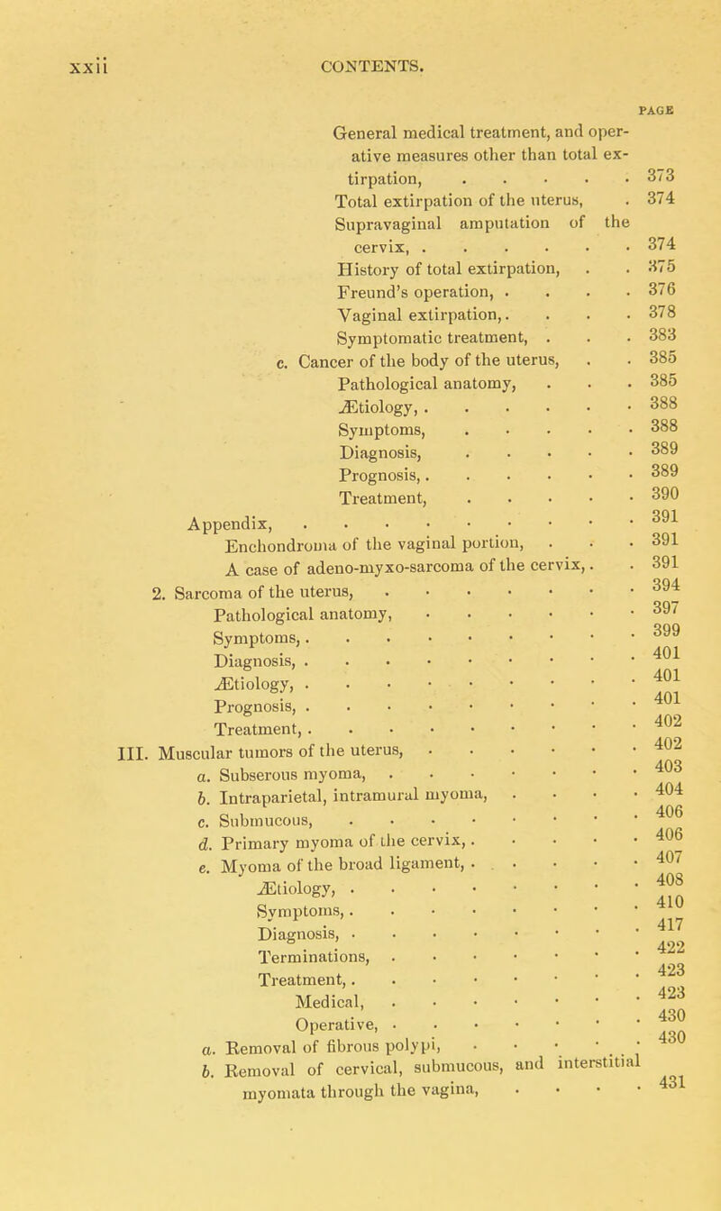 PAGE General medical treatment, and oper- ative measures other than total ex- tirpation, Total extirpation of the uterus, Supravaginal amputation of the cervix, .... History of total extirpation, Freund's operation, . Vaginal extirpation,. Symptomatic treatment, c. Cancer of the body of the uterus, Pathological anatomy, ^Etiology, . Symptoms, Diagnosis, Prognosis,. Treatment, Appendix, .... Enchondroma of the vaginal portion, A case of adeno-myxo-sarcoma of the cervix, 2. Sarcoma of the uterus, Pathological anatomy, Symptoms,. Diagnosis, . ^Etiology, . Prognosis, . Treatment, . III. Muscular tumors of the uterus, a. Subserous myoma, . 6. Intraparietal, intramural myoma, c. Submucous, d. Primary myoma of the cervix, e. Myoma of the broad ligament, ^Etiology, . Symptoms,. Diagnosis, . Terminations, Treatment,. Medical, Operative, • a. Kemoval of fibrous polypi, 6. Eemoval of cervical, submucous, and interstitial myomata through the vagina, .... 373 374 431