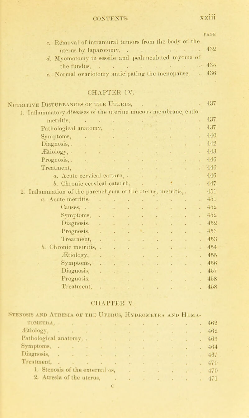 PAGE e. Removal of intramural tumors from the body of the uterus by laparotomy, . . . . . • 432 rl. Myomotomy in sessile and pedunculated myoma of the fundus, . . . . • • •• 435 e. Normal ovariotomy anticipating the menopause, 436 CHAPTEE IV. Nutritive Disturbances of the Uterus, . . . . .437 1. Inflammatory diseases of the uterine mucous membrane, endo- metritis. . 437 Pathological anatomy, . 437 Symptoms, . • 440 Diagnosis, 442 ^Etiology, .. . . . 443 Prognosis,. 446 Treatment, 446 a. Acute cervical cattarh, 446 6. Chronic cervical catarrh, . . ? . . 447 2. Inflammation of the parenchyma of .the uterus, metritis,. . 451 a. Acute metritis, . 451 Causes, . . . . . . . . 452 Symptoms, ........ 452 Diagnosis, ........ 452 Prognosis, * 453 Treatment, 453 h. Chronic metritis 454 ^Etiology, . . . . . . . 455 Symptoms, . . . . . . . . 456 Diagnosis, 457 Prognosis 458 Treatment, 458 CHAPTER V. Snassoas AMD Atresia OS the Uterus, Hydromktra and Hema- tometka, i 462 ^Etiology, 462 Pathological anatomy, . 463 Symptoms, ' . 464 Diagnosis, 467 Treatment, 470 1. Stenosis of the exiernal oh, 470 2. Atresia of the uterus, 471