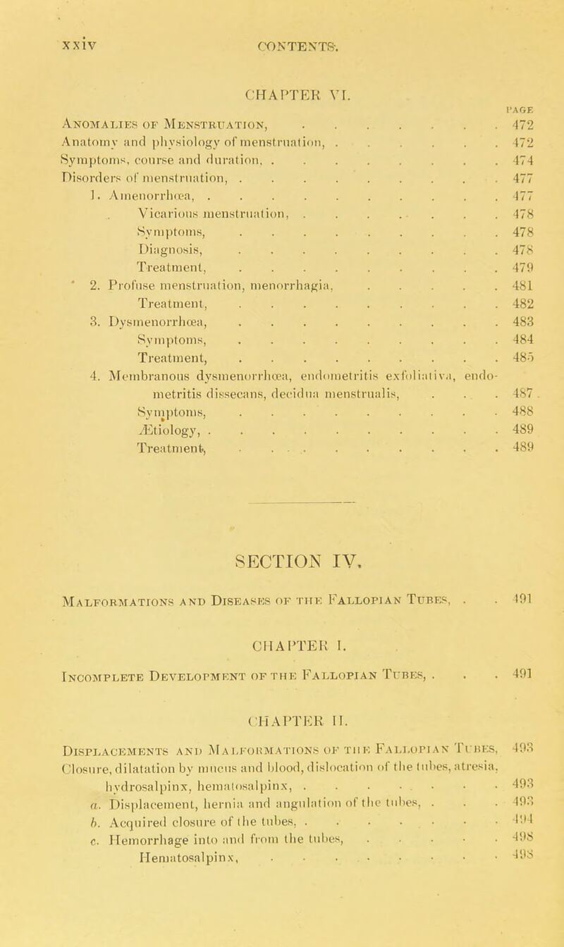 CHAPTER VI. I'AGE Anomalies of Menstruation, 472 Anatomy and physiology of menstruation, ...... 17'_! Symptoms, course and duration 474 Disorders of menstruation, ......... 477 1. Amenorrhea, .......... 477 Vicarious menstruation, 478 Symptoms, . . . . ■ 478 Diagnosis, ......... 478 Treatment 479 ' 2. Profuse menstruation, Menorrhagia, 481 Treatment, 482 3. Dysmenorrhea, ......... 483 Symptoms, 484 Treatment, 485 I. Membranous dysmenorrhea, endometritis exfoliativa, endo- metritis dissecans, decidua menstrualis, . . . 487 Symptoms, 488 Wology, 489 Treatment, . . . 489 SECTION IV. Malformations and Diseases of the Fallopian Tubes, . 191 CHAPTER I. Incomplete Development of the Fallopian Tubes, . . . 491 CHAPTER II. Displacements and Malformations of the Fallopian Ti bi >. ( losure, dilatation by mucus and blood,dislocation of the lubes, atresia, hydrosalpinx, hematosalpinx, . . . • . • a. Displacement, hernia and angulation of the tubes, . b. Acquired closure of the lubes. . . . . . c. Hemorrhage into and from the tubes, Hematosalpinx, ...