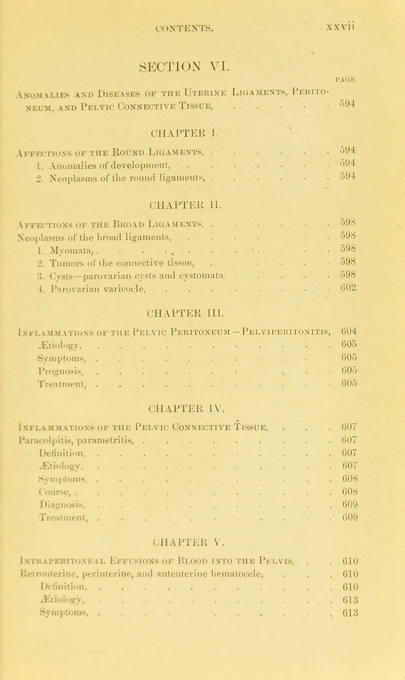 SECTION VI. PAGE Anomalies and Diseases of the Uterine Ligaments, Perito- neum, and Pelvic Connective Tissue, 594 CHAPTER I. Affection;; of the Round Ligaments, 594 I. Anomalies of development, 594 •J. Neoplasms of tlie round ligaments, 594 CHAPTER II. Affections of the Broad Ligaments, 598 Neoplasms of the broad ligaments • 598 1. Myomata,. . . ... • ■ • • ■ • .598 •J. Tumors of the connective tissue, ...... 598 3. Cysts—parovarian cysts and cystomata 598 4. Parovarian varicoele, • 002 CHAPTER III. Inflammations ofthe Pelvic Peritoneum —Pelviperitonitis, 004 ^Etiology, 605 Symptoms, 605 Prognosis, ....... . 605 Treatment, , 605 CHAPTER IV. Inflammations of the Pelvic Connective Tissue, . . . 007 Paracolpitis, parametritis, . . . . • . . . . . 607 Definition, . . . . . • . . . . . . 607 ^Etiology 607 Symptoms, ...... ..... 608 Course, ............ 608 Diagnosis, ........... 609 Treatment, 609 CHAPTER V. Intraperitoneal Effusions of Blood into the Pelvis, . . 010 rotiterine, periuterine, and anteuterine hematocele, . . . 610 Definition 610 Mtioiogy, 613 Symptoms, , 613