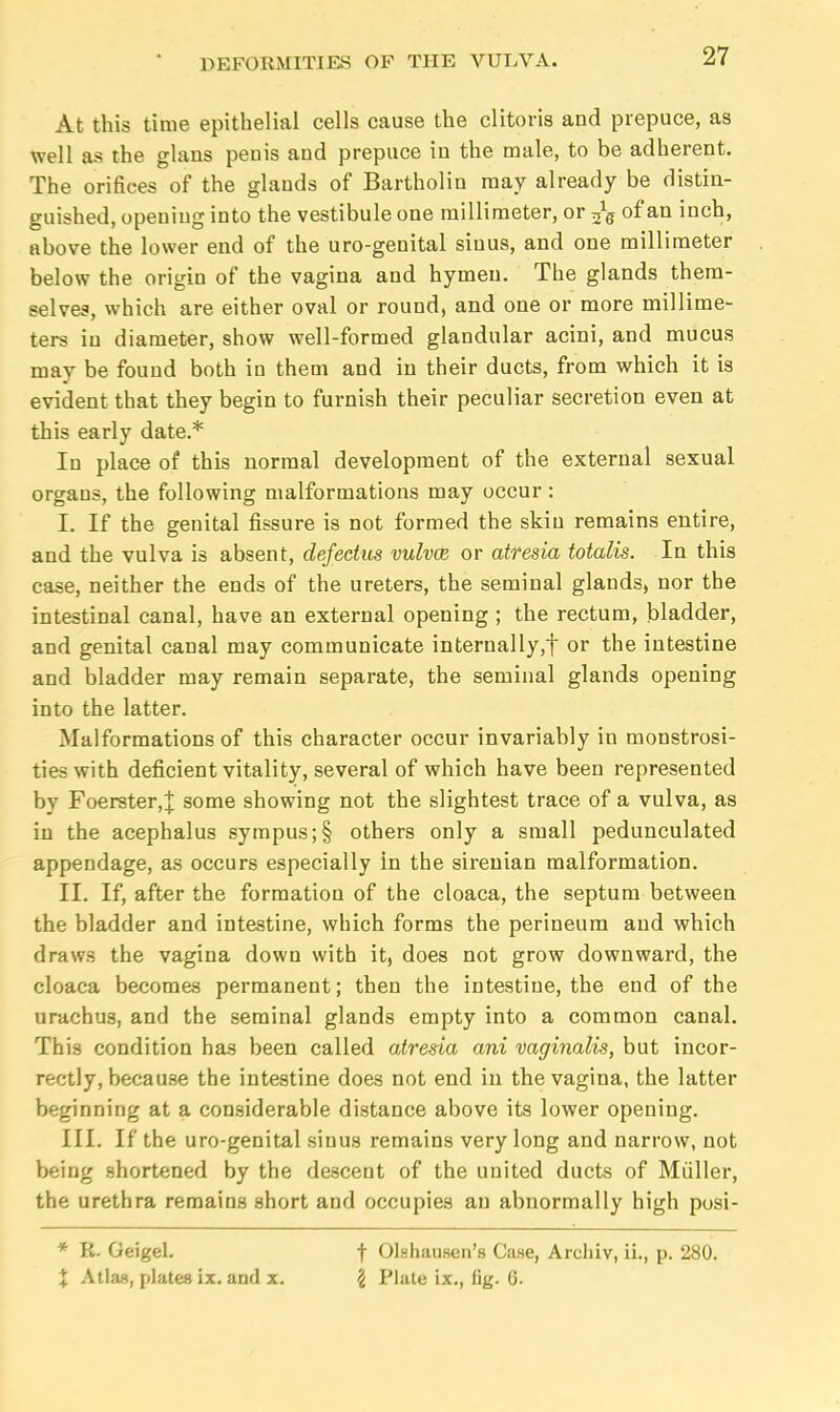 27 At this time epithelial cells cause the clitoris and prepuce, as well as the glans penis and prepuce in the male, to be adherent. The orifices of the glands of Bartholin may already be distin- guished, opening into the vestibule one millimeter, or ^s of an inch, above the lower end of the uro-genital sinus, and one millimeter below the origin of the vagina and hymen. The glands them- selves, which are either oval or round, and one or more millime- ters iu diameter, show well-formed glandular acini, and mucus may be found both in them and in their ducts, from which it is evident that they begin to furnish their peculiar secretion even at this early date.* In place of this normal development of the external sexual organs, the following malformations may occur: I. If the genital fissure is not formed the skin remains entire, and the vulva is absent, defectus vulvae or atresia totalis. In this case, neither the ends of the ureters, the seminal glands, nor the intestinal canal, have an external opening ; the rectum, bladder, and genital canal may communicate internally,! or the intestine and bladder may remain separate, the seminal glands opening into the latter. Malformations of this character occur invariably in monstrosi- ties with deficient vitality, several of which have been represented by Foerster,J some showing not the slightest trace of a vulva, as in the acephalus sympus;§ others only a small pedunculated appendage, as occurs especially in the sirenian malformation. II. If, after the formation of the cloaca, the septum between the bladder and intestine, which forms the perineum and which draws the vagina down with it, does not grow downward, the cloaca becomes permanent; then the intestine, the end of the urachus, and the seminal glands empty into a common canal. This condition has been called atresia ani vaginalis, but incor- rectly, because the intestine does not end in the vagina, the latter beginning at a considerable distance above its lower opening. III. If the uro-genital sinus remains very long and narrow, not being shortened by the descent of the united ducts of Muller, the urethra remains short and occupies an abnormally high pusi- * K. Geigel. f Olahausen's Case, Arcliiv, ii., p. 280.