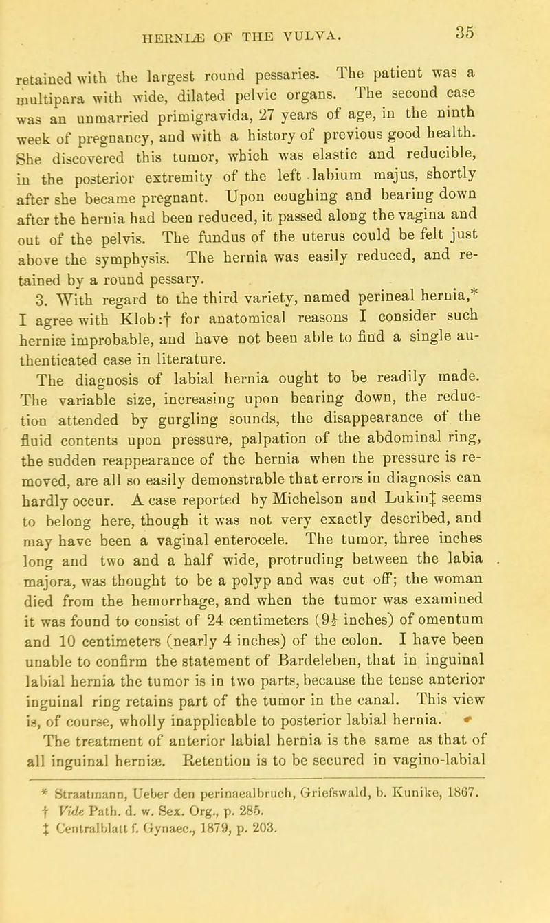 retained with the largest round pessaries. The patient was a multipara with wide, dilated pelvic organs. The second case was an unmarried primigravida, 27 years of age, in the ninth week of pregnancy, and with a history of previous good health. She discovered this tumor, which was elastic and reducible, in the posterior extremity of the left labium majus, shortly after she became pregnant. Upon coughing and bearing down after the hernia had been reduced, it passed along the vagina and out of the pelvis. The fundus of the uterus could be felt just above the symphysis. The hernia wa3 easily reduced, and re- tained by a round pessary. 3. With regard to the third variety, named perineal hernia,* I ao-ree with Klob :t for anatomical reasons I consider such hernia? improbable, and have not been able to find a single au- thenticated case in literature. The diagnosis of labial hernia ought to be readily made. The variable size, increasing upon bearing down, the reduc- tion attended by gurgling sounds, the disappearance of the fluid contents upon pressure, palpation of the abdominal ring, the sudden reappearance of the hernia when the pressure is re- moved, are all so easily demonstrable that errors in diagnosis can hardly occur. A case reported by Michelson and LukinJ seems to belong here, though it was not very exactly described, and may have been a vaginal enterocele. The tumor, three inches long and two and a half wide, protruding between the labia majora, was thought to be a polyp and was cut off; the woman died from the hemorrhage, and when the tumor was examined it wa3 found to consist of 24 centimeters (9£ inches) of omentum and 10 centimeters (nearly 4 inches) of the colon. I have been unable to confirm the statement of Bardeleben, that in inguinal labial hernia the tumor is in two parts, because the tense anterior inguinal ring retains part of the tumor in the canal. This view is, of course, wholly inapplicable to posterior labial hernia. * The treatment of anterior labial hernia is the same as that of all inguinal hernia?. Retention is to be secured in vagino-labial * Straatmann, Ueber den perinaealbruch, Griefswald, b. Kunike, 18G7. t Vide Path. d. w. Sex. Org., p. 285. % Centralblatt f. Oynaec, 1879, p. 203.