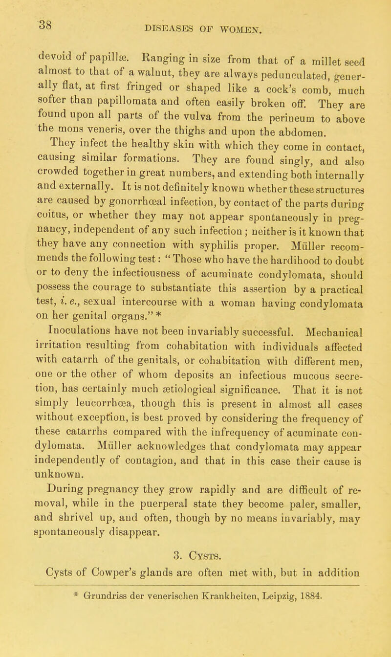 devoid of papillae. Ranging in size from that of a millet seed almost to that of a walnut, they are always pedunculated, gener- ally flat, at first fringed or shaped like a cock's comb, much softer than papilloraata and often easily broken off. They are found upon all parts of the vulva from the perineum to above the mons veneris, over the thighs and upon the abdomen. They infect the healthy skin with which they come in contact, causing similar formations. They are found singly, and also crowded together in great numbers, and extending both internally and externally. It is not definitely known whether these structures are caused by gonorrhceal infection, by contact of the parts during coitus, or whether they may not appear spontaneously in preg- nancy, independent of any such infection; neither is it known that they have any connection with syphilis proper. Miiller recom- mends the following test:  Those who have the hardihood to doubt or to deny the infectiousness of acuminate condylomata, should possess the courage to substantiate this assertion by a practical test, i. e., sexual intercourse with a woman having condylomata on her genital organs. * Inoculations have not been invariably successful. Mechanical irritation resulting from cohabitation with individuals affected with catarrh of the genitals, or cohabitation with different men, one or the other of whom deposits an infectious mucous secre- tion, has certainly much aetiological significance. That it is not simply leucorrhoea, though this is present in almost all cases without exception, is best proved by considering the frequency of these catarrhs compared with the infrequency of acuminate con- dylomata. Miiller acknowledges that condylomata may appear independently of contagion, and that in this case their cause is unknown. During pregnancy they grow rapidly and are difficult of re- moval, while in the puerperal state they become paler, smaller, and shrivel up, and often, though by no means invariably, may spontaneously disappear. 3. Cysts. Cysts of Cowper's glands are often met with, but in addition Grundri8S der venerisclien Krankheiten, Leipzig, 1884.