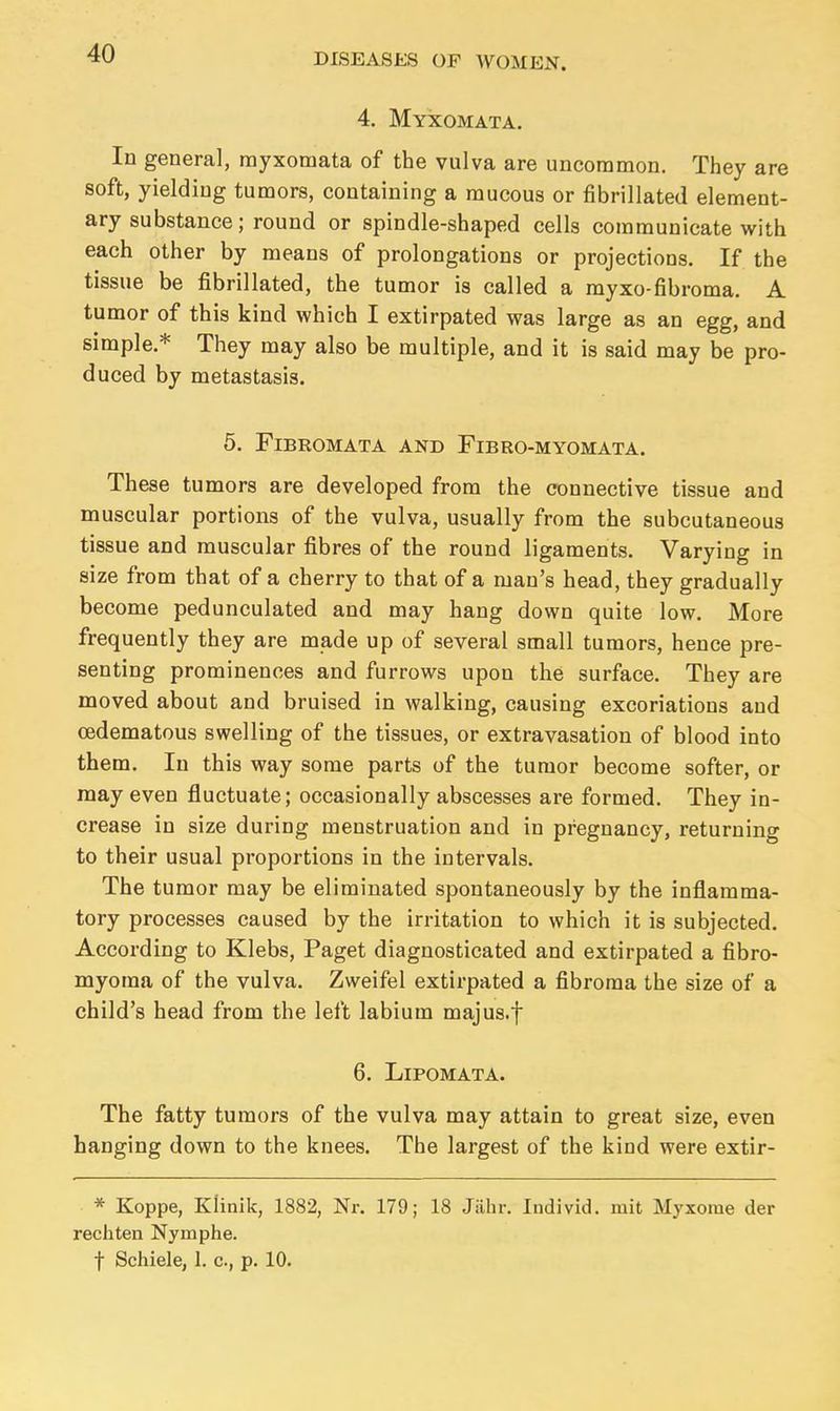 4. Myxomata. In general, myxomata of the vulva are uncommon. They are soft, yielding tumors, containing a mucous or fibrillated element- ary substance; round or spindle-shaped cells communicate with each other by means of prolongations or projections. If the tissue be fibrillated, the tumor is called a myxo-fibroma. A tumor of this kind which I extirpated was large as an egg, and simple* They may also be multiple, and it is said may be pro- duced by metastasis. 5. Fibromata and Fibro-myomata. These tumors are developed from the connective tissue and muscular portions of the vulva, usually from the subcutaneous tissue and muscular fibres of the round ligaments. Varying in size from that of a cherry to that of a man's head, they gradually become pedunculated and may hang down quite low. More frequently they are made up of several small tumors, hence pre- senting prominences and furrows upon the surface. They are moved about and bruised in walking, causing excoriations and oedematous swelling of the tissues, or extravasation of blood into them. In this way some parts of the tumor become softer, or may even fluctuate; occasionally abscesses are formed. They in- crease in size during menstruation and in pregnancy, returning to their usual proportions in the intervals. The tumor may be eliminated spontaneously by the inflamma- tory processes caused by the irritation to which it is subjected. According to Klebs, Paget diagnosticated and extirpated a fibro- myoma of the vulva. Zweifel extirpated a fibroma the size of a child's head from the left labium majus.f 6. Lipomata. The fatty tumors of the vulva may attain to great size, even hanging down to the knees. The largest of the kind were extir- * Koppe, Klinik, 1882, Nr. 179; 18 Jahr. Individ, iuit Myxome der recliten Nymphe. f Schiele, 1. c, p. 10.
