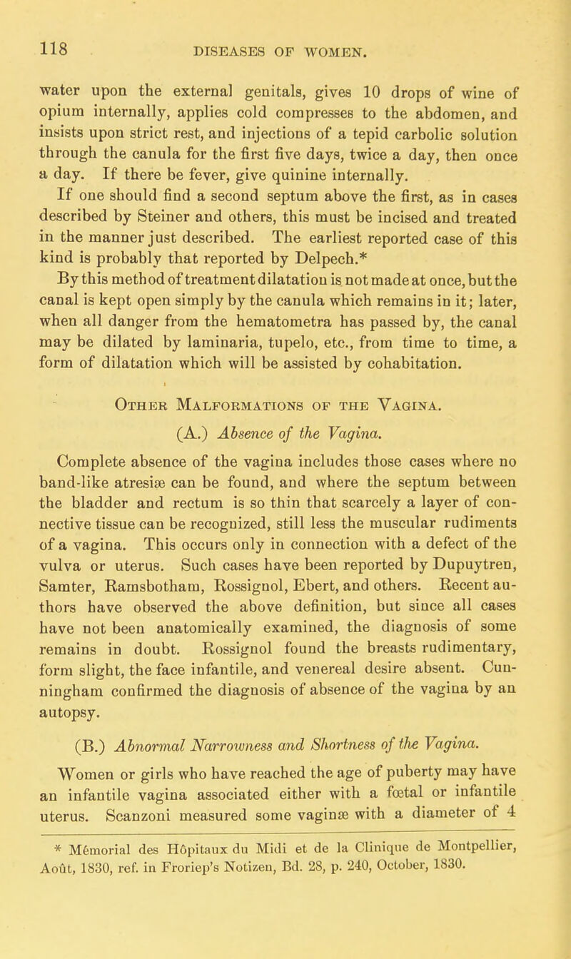 water upon the external genitals, gives 10 drops of wine of opium internally, applies cold compresses to the abdomen, and insists upon strict rest, and injections of a tepid carbolic solution through the canula for the first five days, twice a day, then once a day. If there be fever, give quinine internally. If one should find a second septum above the first, as in cases described by Steiner and others, this must be incised and treated in the manner just described. The earliest reported case of this kind is probably that reported by Delpech.* By this method of treatment dilatation is not made at once, but the canal is kept open simply by the canula which remains in it; later, when all danger from the hematometra has passed by, the canal may be dilated by laminaria, tupelo, etc., from time to time, a form of dilatation which will be assisted by cohabitation. Other Malformations of the Vagina. (A.) Absence of the Vagina. Complete absence of the vagina includes those cases where no band-like atresise can be found, and where the septum between the bladder and rectum is so thin that scarcely a layer of con- nective tissue can be recognized, still less the muscular rudiments of a vagina. This occurs only in connection with a defect of the vulva or uterus. Such cases have been reported by Dupuytren, Samter, Ramsbotham, Rossignol, Ebert, and others. Recent au- thors have observed the above definition, but since all cases have not been anatomically examined, the diagnosis of some remains in doubt. Rossignol found the breasts rudimentary, form slight, the face infantile, and venereal desire absent. Cun- ningham confirmed the diagnosis of absence of the vagina by an autopsy. (B.) Abnormal Narrowness and Shortness of the Vagina. Women or girls who have reached the age of puberty may have an infantile vagina associated either with a foetal or infantile uterus. Scanzoni measured some vaginae with a diameter of 4 * Memorial des Hdpitaux du Midi et de la Clinique de Montpellier, Aoiit, 1830, ref. in Froriep's Notizen, Bd. 28, p. 240, October, 1830.