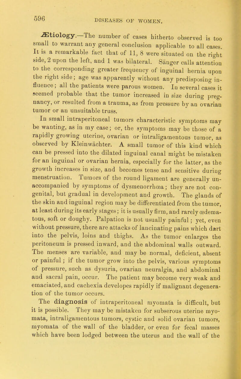 iEtiology.—The number of cases hitherto observed is too small to warrant any general conclusion applicable to all cases. It is a remarkable fact that of 11, 8 were situated on the right side, 2 upon the left, and 1 was bilateral. Sanger calls attention to the corresponding greater frequency of inguinal hernia upon the right side; age was apparently without any predisposing in- fluence; all the patients were parous women. In several cases it seemed probable that the tumor increased in size during preg- nancy, or resulted from a trauma, as from pressure by an ovarian tumor or an unsuitable truss. In small intraperitoneal tumors characteristic symptoms may be wanting, as in my case; or, the symptoms may be those of a rapidly growing uterine, ovarian or intraligamentous tumor, as observed by Kleinwachter. A small tumor of this kind which can be pressed into the dilated inguinal canal might be mistaken for an inguinal or ovarian hernia, especially for the latter, as the growth increases in size, and becomes tense and sensitive during menstruation. Tumors of the round ligament are generally un- accompanied by symptoms of dysmenorrhoea; they are not con- genital, but gradual in development and growth. The glands of the skin and inguinal region may be differentiated from the tumor, at least during its early stages; it is usually firm, and rarely oedema- tous, soft or doughy. Palpation is not usually painful; yet, even without pressure, there are attacks of lancinating pains which dart into the pelvis, loins and thighs. As the tumor enlarges the peritoneum is pressed inward, and the abdominal walls outward. The menses are variable, and may be normal, deficient, absent or painful; if the tumor grow into the pelvis, various symptoms of pressure, such as dysuria, ovarian neuralgia, and abdominal and sacral pain, occur. The patient may become very weak and emaciated, and cachexia developes rapidly if malignant degenera- tion of the tumor occurs. The diagnosis of intraperitoneal myomata is difficult, but it is possible. They may be mistaken for subserous uterine myo- mata, intraligamentous tumors, cystic and solid ovarian tumors, myomata of the wall of the bladder, or even for fecal masses which have been lodged between the uterus and the wall of the