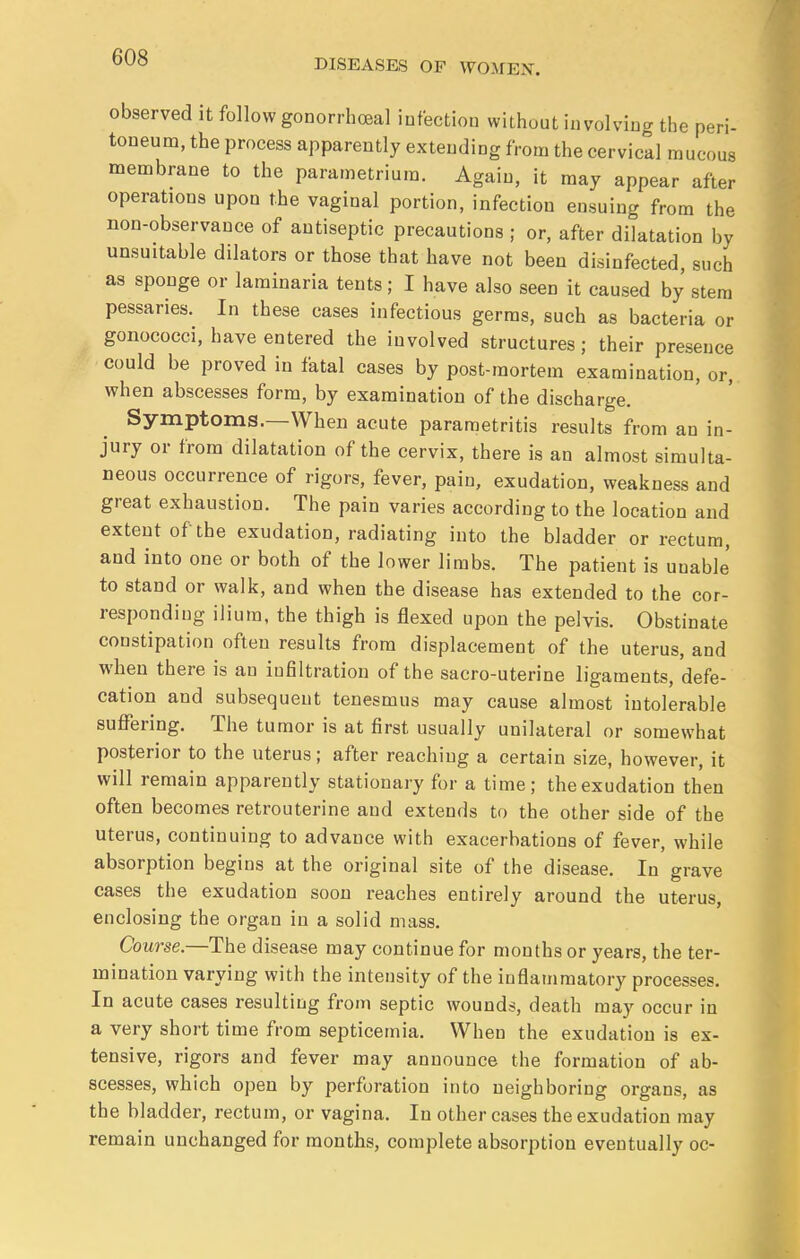 DISEASES OF WOMEN. observed it follow gonorrheal infection without involving the peri- toneum, the process apparently extending from the cervical mucous membrane to the parametrium. Again, it may appear after operations upon the vaginal portion, infection ensuing from the non-observance of antiseptic precautions ; or, after dilatation by unsuitable dilators or those that have not been disinfected, such as sponge or laminaria tents; I have also seen it caused by stem pessaries. In these cases infectious germs, such as bacteria or gonococci, have entered the involved structures; their presence could be proved in fatal cases by post-mortem examination, or, when abscesses form, by examination of the discharge. Symptoms.—When acute parametritis results from an in- jury or from dilatation of the cervix, there is an almost simulta- neous occurrence of rigors, fever, pain, exudation, weakness and great exhaustion. The pain varies according to the location and extent of the exudation, radiating into the bladder or rectum, and into one or both of the lower limbs. The patient is uuable' to stand or walk, and when the disease has extended to the cor- responding ilium, the thigh is flexed upon the pelvis. Obstinate constipation often results from displacement of the uterus, and when there is an infiltration of the sacro-uterine ligaments, defe- cation and subsequent tenesmus may cause almost intolerable suffering. The tumor is at first usually unilateral or somewhat posterior to the uterus; after reaching a certain size, however, it will remain apparently stationary for a time; the exudation then often becomes retrouterine and extends to the other side of the uterus, continuing to advance with exacerbations of fever, while absorption begins at the original site of the disease. In grave cases the exudation soon reaches entirely around the uterus, enclosing the organ in a solid mass. Course.—The disease may continue for months or years, the ter- mination varying with the intensity of the inflammatory processes. In acute cases resulting from septic wounds, death may occur in a very short time from septicemia. When the exudation is ex- tensive, rigors and fever may announce the formation of ab- scesses, which open by perforation into neighboring organs, as the bladder, rectum, or vagina. In other cases the exudation may remain unchanged for months, complete absorption eventually oc-